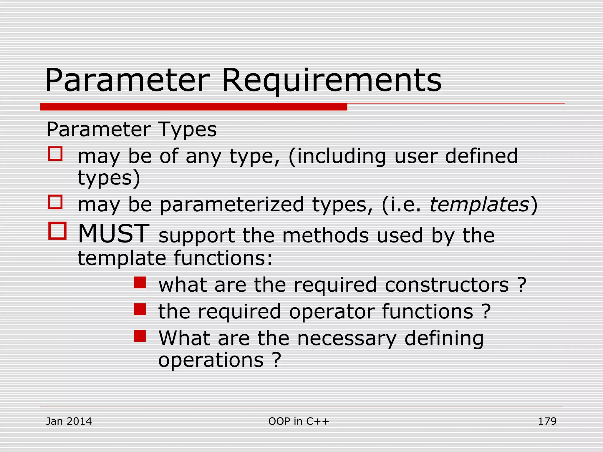 Parameter Requirements
Parameter Types
 may be of any type, (including user defined
types)
 may be parameterized types, (i.e. templates)
 MUST support the methods used by the
template functions:
 what are the required constructors ?
 the required operator functions ?
 What are the necessary defining
operations ?
Jan 2014 179OOP in C++
 