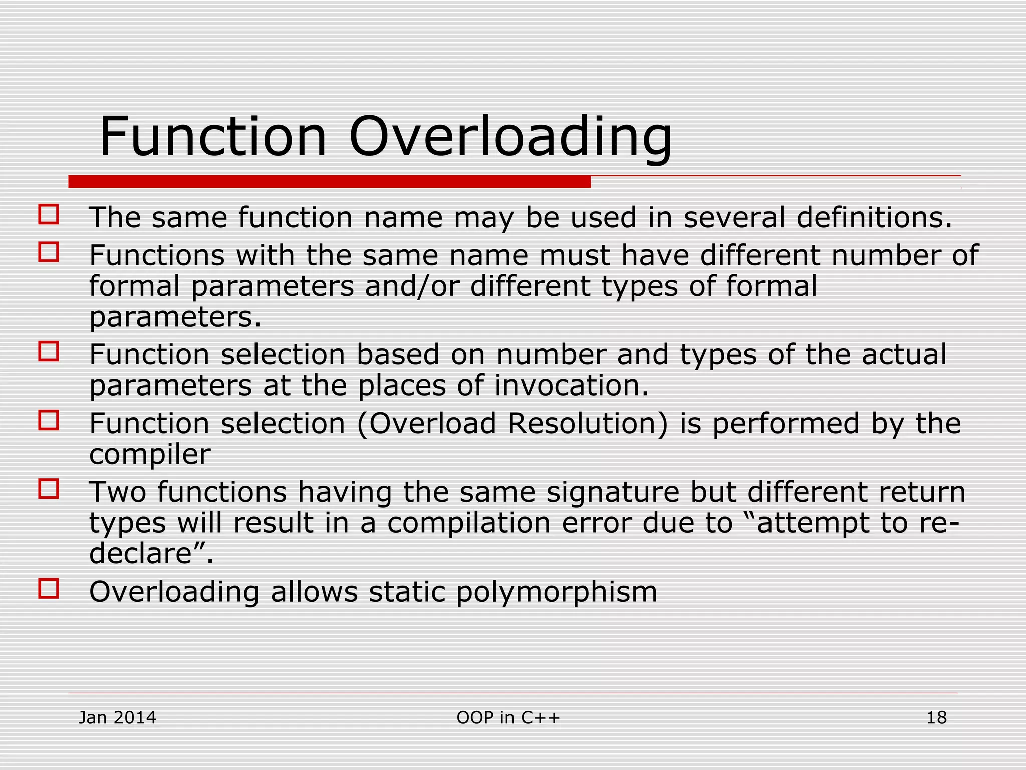 Function Overloading
 The same function name may be used in several definitions.
 Functions with the same name must have different number of
formal parameters and/or different types of formal
parameters.
 Function selection based on number and types of the actual
parameters at the places of invocation.
 Function selection (Overload Resolution) is performed by the
compiler
 Two functions having the same signature but different return
types will result in a compilation error due to “attempt to re-
declare”.
 Overloading allows static polymorphism
18OOP in C++Jan 2014
 