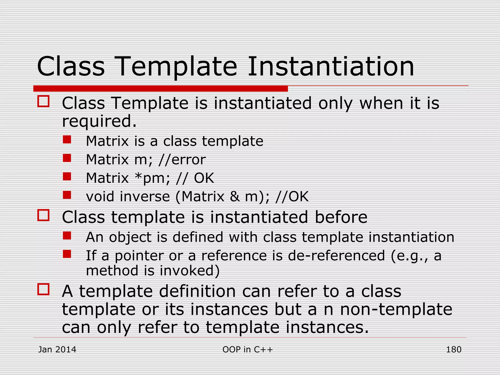 Class Template Instantiation
 Class Template is instantiated only when it is
required.
 Matrix is a class template
 Matrix m; //error
 Matrix *pm; // OK
 void inverse (Matrix & m); //OK
 Class template is instantiated before
 An object is defined with class template instantiation
 If a pointer or a reference is de-referenced (e.g., a
method is invoked)
 A template definition can refer to a class
template or its instances but a n non-template
can only refer to template instances.
Jan 2014 180OOP in C++
 