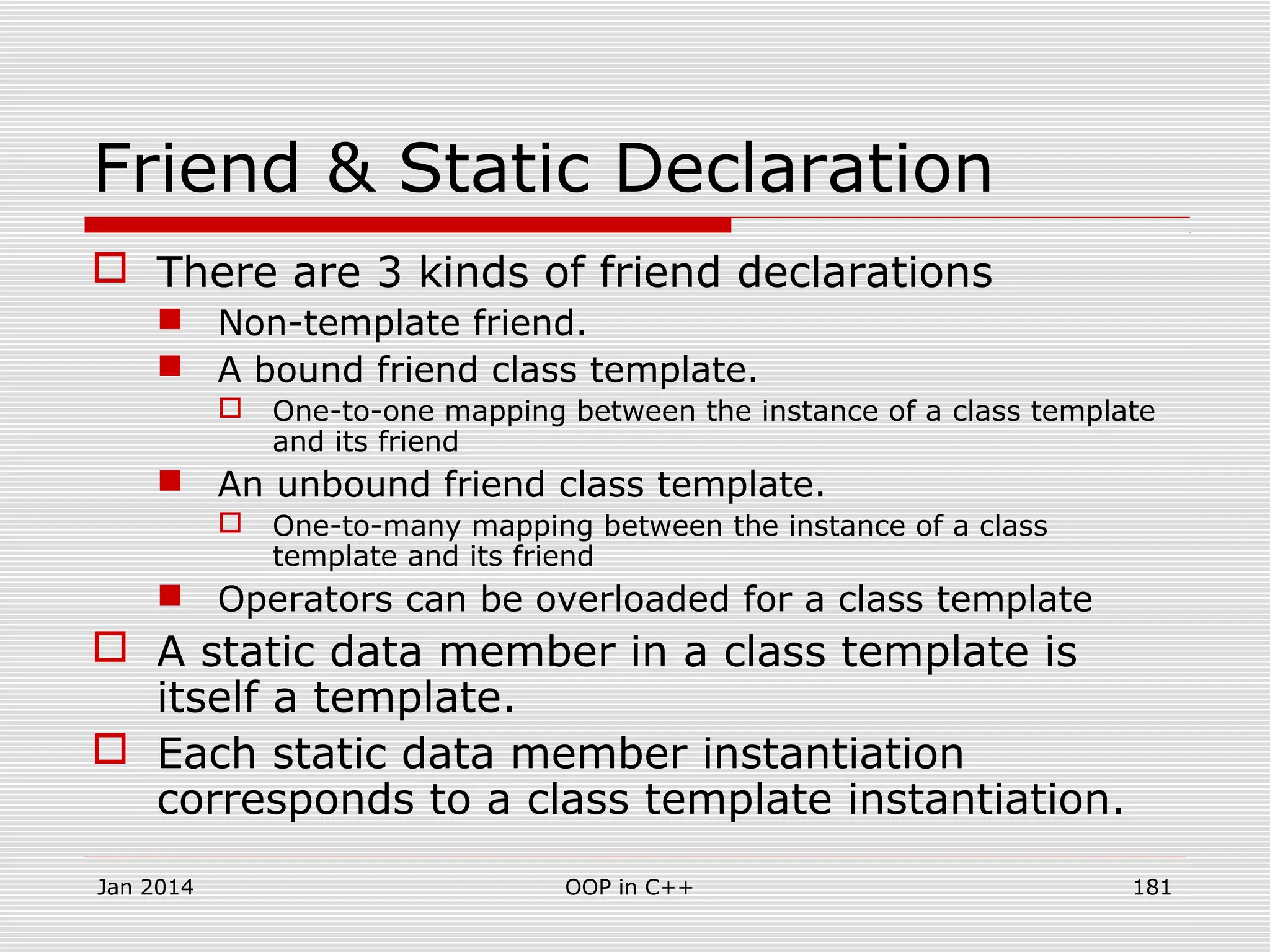 Friend & Static Declaration
 There are 3 kinds of friend declarations
 Non-template friend.
 A bound friend class template.
 One-to-one mapping between the instance of a class template
and its friend
 An unbound friend class template.
 One-to-many mapping between the instance of a class
template and its friend
 Operators can be overloaded for a class template
 A static data member in a class template is
itself a template.
 Each static data member instantiation
corresponds to a class template instantiation.
Jan 2014 181OOP in C++
 