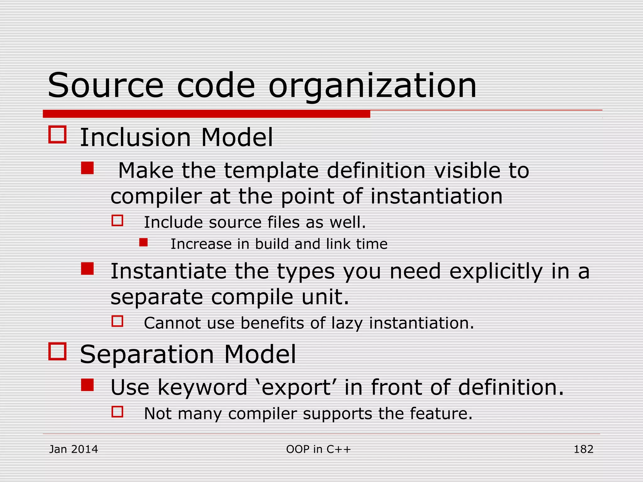 Source code organization
 Inclusion Model
 Make the template definition visible to
compiler at the point of instantiation
 Include source files as well.
 Increase in build and link time
 Instantiate the types you need explicitly in a
separate compile unit.
 Cannot use benefits of lazy instantiation.
 Separation Model
 Use keyword ‘export’ in front of definition.
 Not many compiler supports the feature.
Jan 2014 182OOP in C++
 