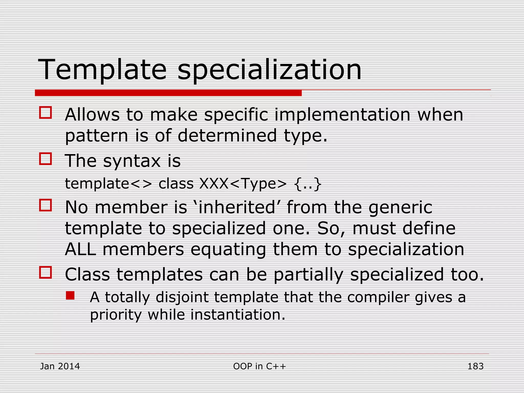 Template specialization
 Allows to make specific implementation when
pattern is of determined type.
 The syntax is
template<> class XXX<Type> {..}
 No member is ‘inherited’ from the generic
template to specialized one. So, must define
ALL members equating them to specialization
 Class templates can be partially specialized too.
 A totally disjoint template that the compiler gives a
priority while instantiation.
Jan 2014 183OOP in C++
 