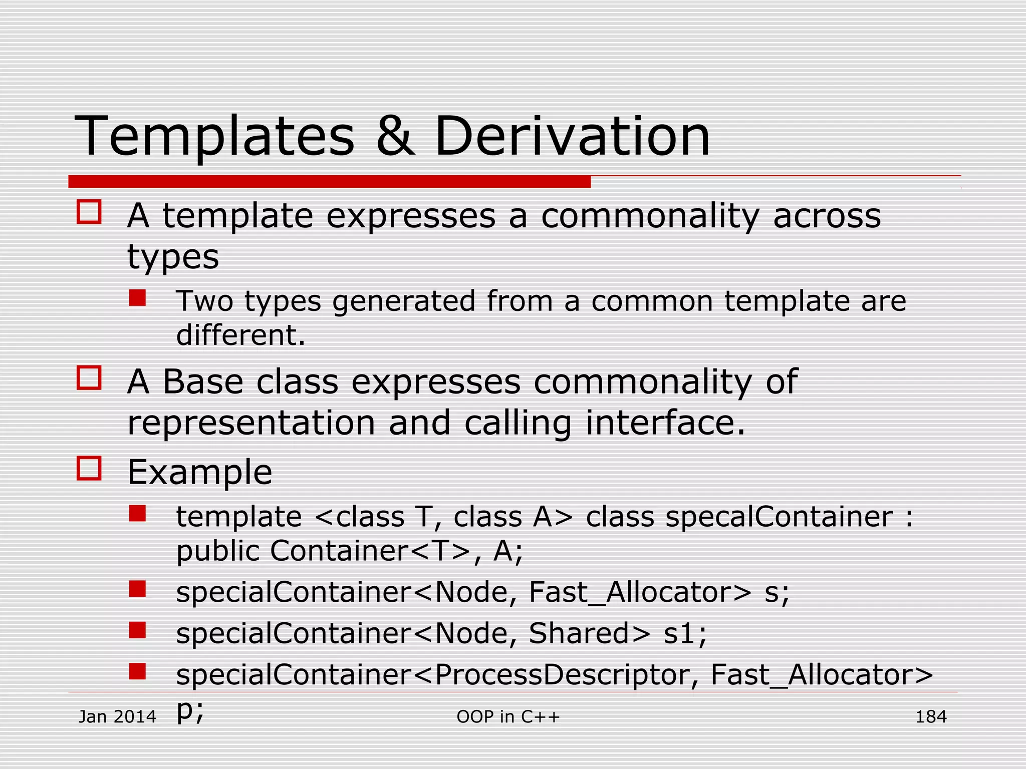 Templates & Derivation
 A template expresses a commonality across
types
 Two types generated from a common template are
different.
 A Base class expresses commonality of
representation and calling interface.
 Example
 template <class T, class A> class specalContainer :
public Container<T>, A;
 specialContainer<Node, Fast_Allocator> s;
 specialContainer<Node, Shared> s1;
 specialContainer<ProcessDescriptor, Fast_Allocator>
p;Jan 2014 184OOP in C++
 