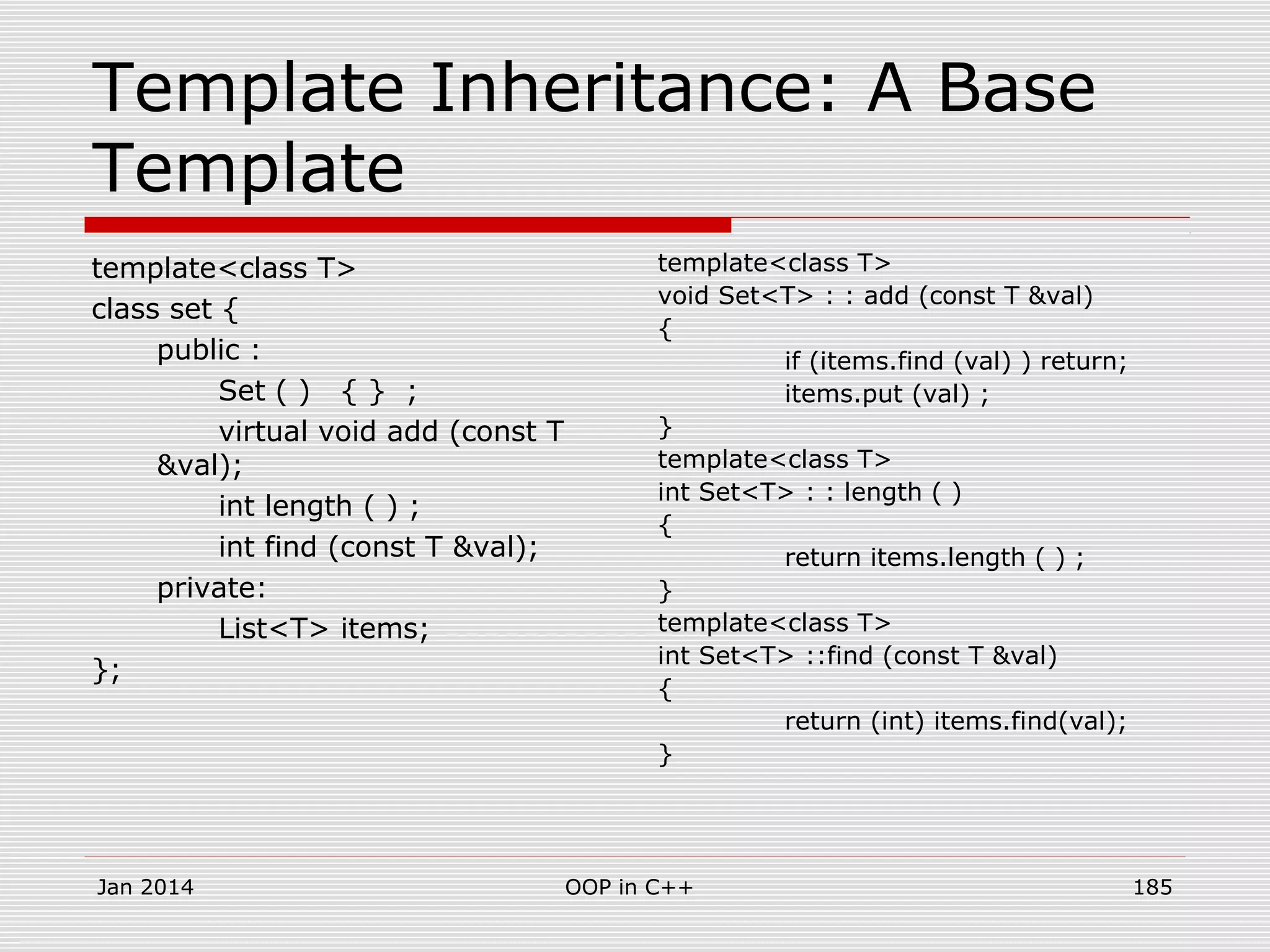 Template Inheritance: A Base
Template
template<class T>
class set {
public :
Set ( ) { } ;
virtual void add (const T
&val);
int length ( ) ;
int find (const T &val);
private:
List<T> items;
};
template<class T>
void Set<T> : : add (const T &val)
{
if (items.find (val) ) return;
items.put (val) ;
}
template<class T>
int Set<T> : : length ( )
{
return items.length ( ) ;
}
template<class T>
int Set<T> ::find (const T &val)
{
return (int) items.find(val);
}
Jan 2014 185OOP in C++
 