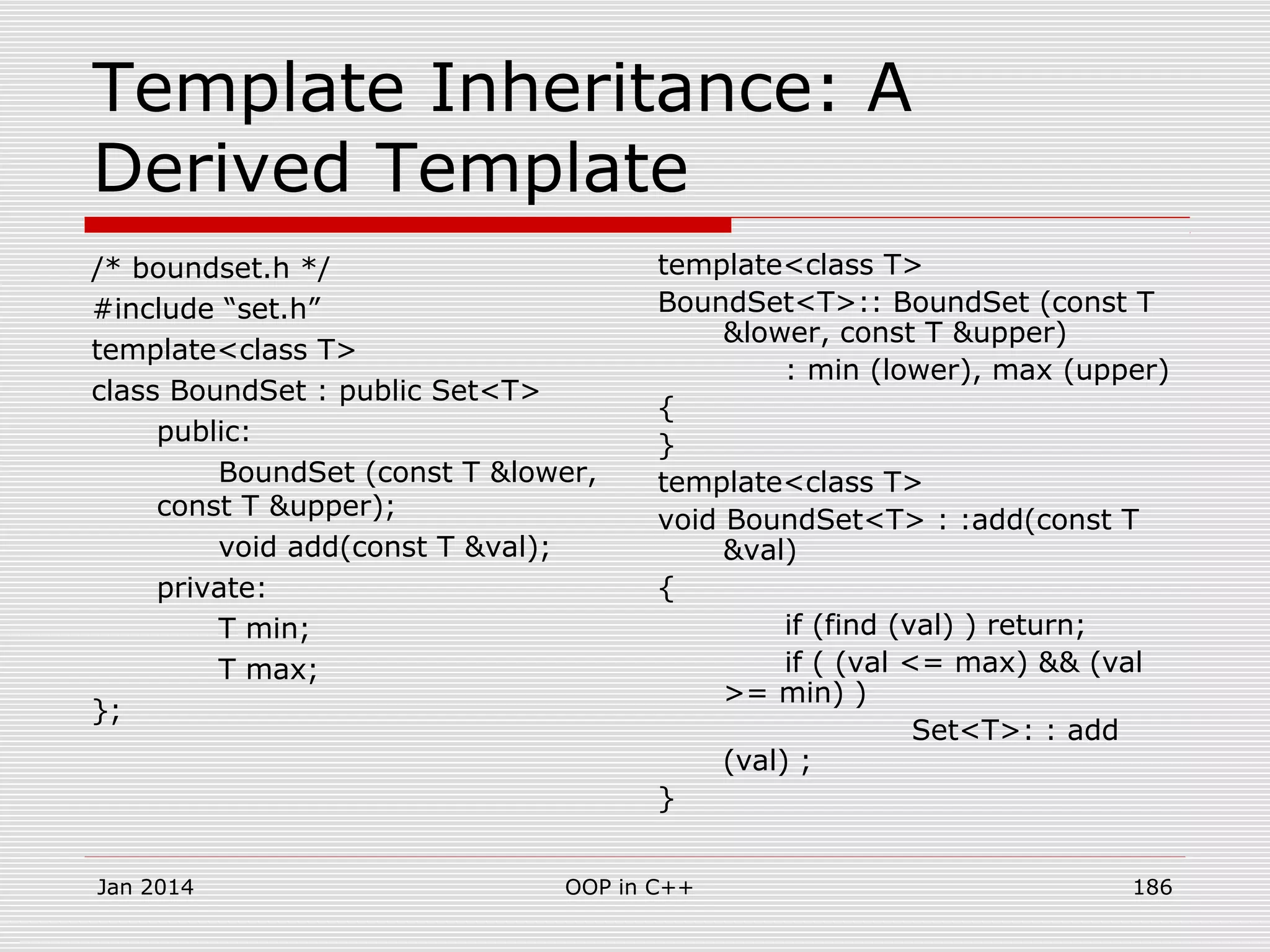 Template Inheritance: A
Derived Template
/* boundset.h */
#include “set.h”
template<class T>
class BoundSet : public Set<T>
public:
BoundSet (const T &lower,
const T &upper);
void add(const T &val);
private:
T min;
T max;
};
template<class T>
BoundSet<T>:: BoundSet (const T
&lower, const T &upper)
: min (lower), max (upper)
{
}
template<class T>
void BoundSet<T> : :add(const T
&val)
{
if (find (val) ) return;
if ( (val <= max) && (val
>= min) )
Set<T>: : add
(val) ;
}
Jan 2014 186OOP in C++
 