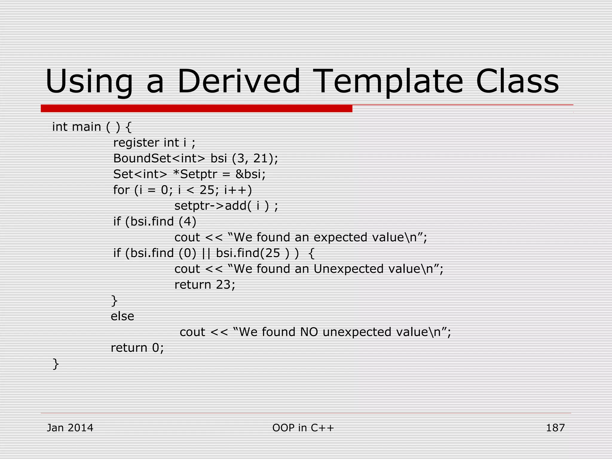 Using a Derived Template Class
int main ( ) {
register int i ;
BoundSet<int> bsi (3, 21);
Set<int> *Setptr = &bsi;
for (i = 0; i < 25; i++)
setptr->add( i ) ;
if (bsi.find (4)
cout << “We found an expected valuen”;
if (bsi.find (0) || bsi.find(25 ) ) {
cout << “We found an Unexpected valuen”;
return 23;
}
else
cout << “We found NO unexpected valuen”;
return 0;
}
Jan 2014 187OOP in C++
 