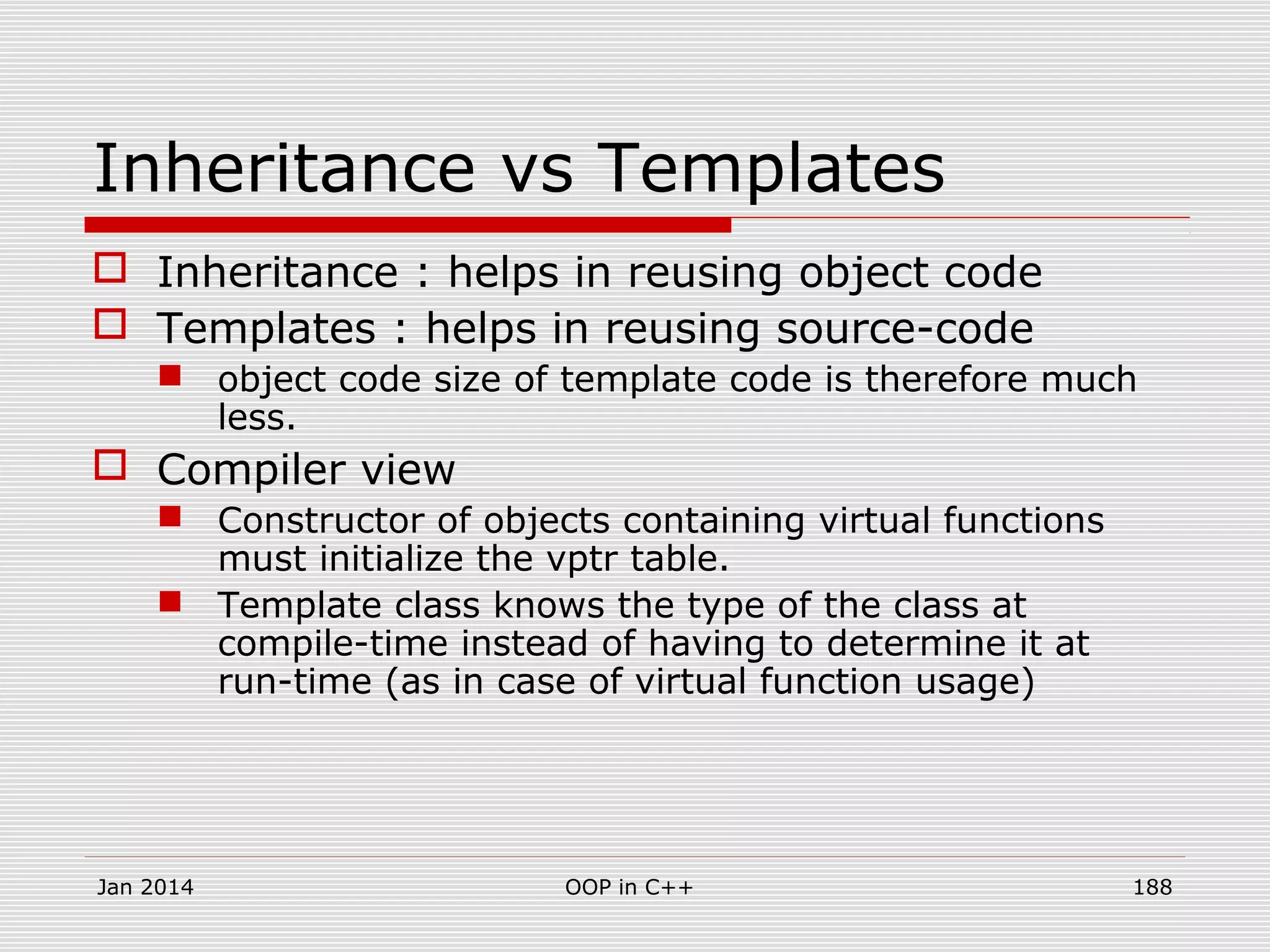 Inheritance vs Templates
 Inheritance : helps in reusing object code
 Templates : helps in reusing source-code
 object code size of template code is therefore much
less.
 Compiler view
 Constructor of objects containing virtual functions
must initialize the vptr table.
 Template class knows the type of the class at
compile-time instead of having to determine it at
run-time (as in case of virtual function usage)
Jan 2014 188OOP in C++
 