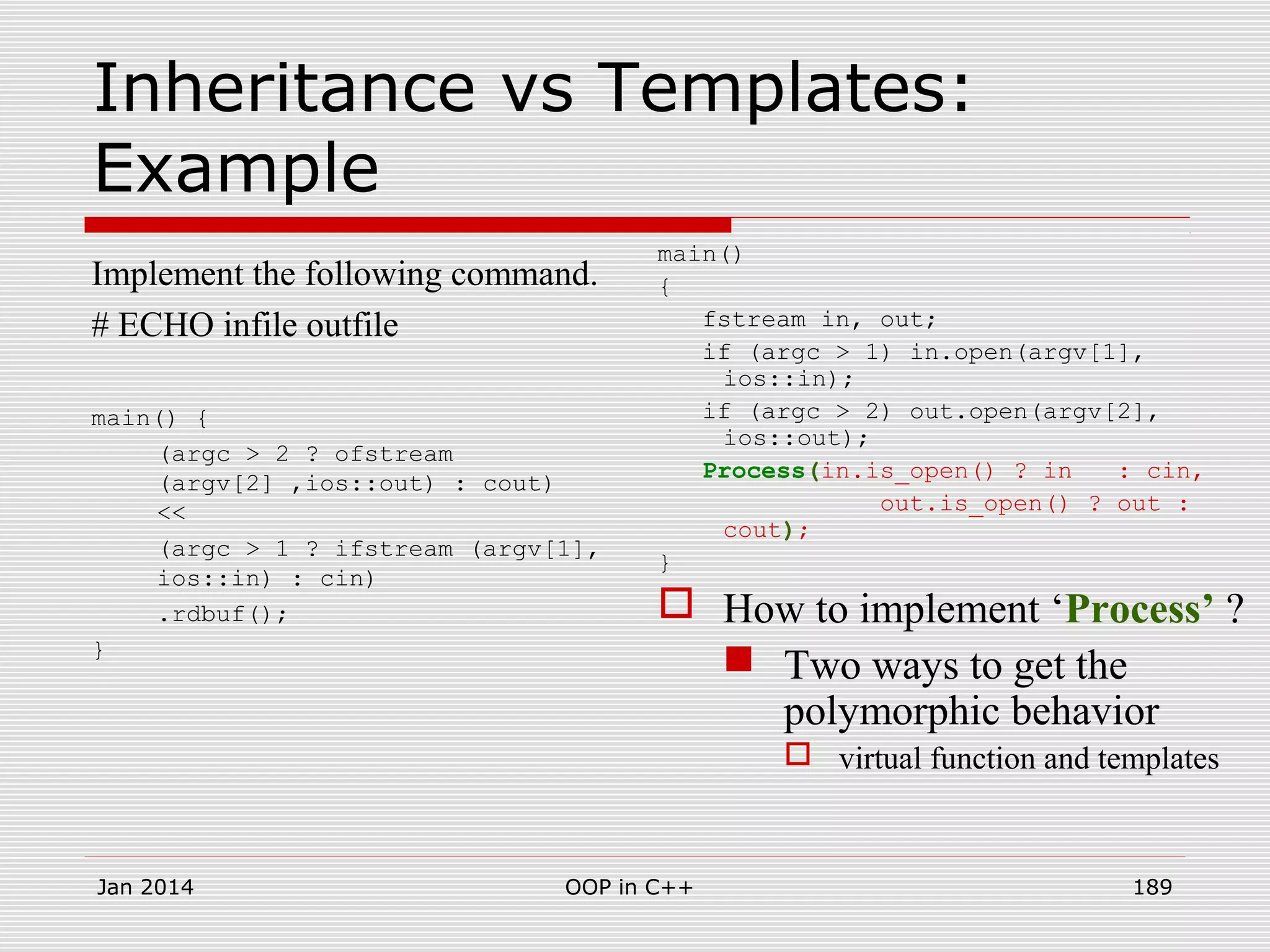 Inheritance vs Templates:
Example
Implement the following command.
# ECHO infile outfile
main() {
(argc > 2 ? ofstream
(argv[2] ,ios::out) : cout)
<<
(argc > 1 ? ifstream (argv[1],
ios::in) : cin)
.rdbuf();
}
main()
{
fstream in, out;
if (argc > 1) in.open(argv[1],
ios::in);
if (argc > 2) out.open(argv[2],
ios::out);
Process(in.is_open() ? in : cin,
out.is_open() ? out :
cout);
}
 How to implement ‘Process’ ?
 Two ways to get the
polymorphic behavior
 virtual function and templates
Jan 2014 189OOP in C++
 