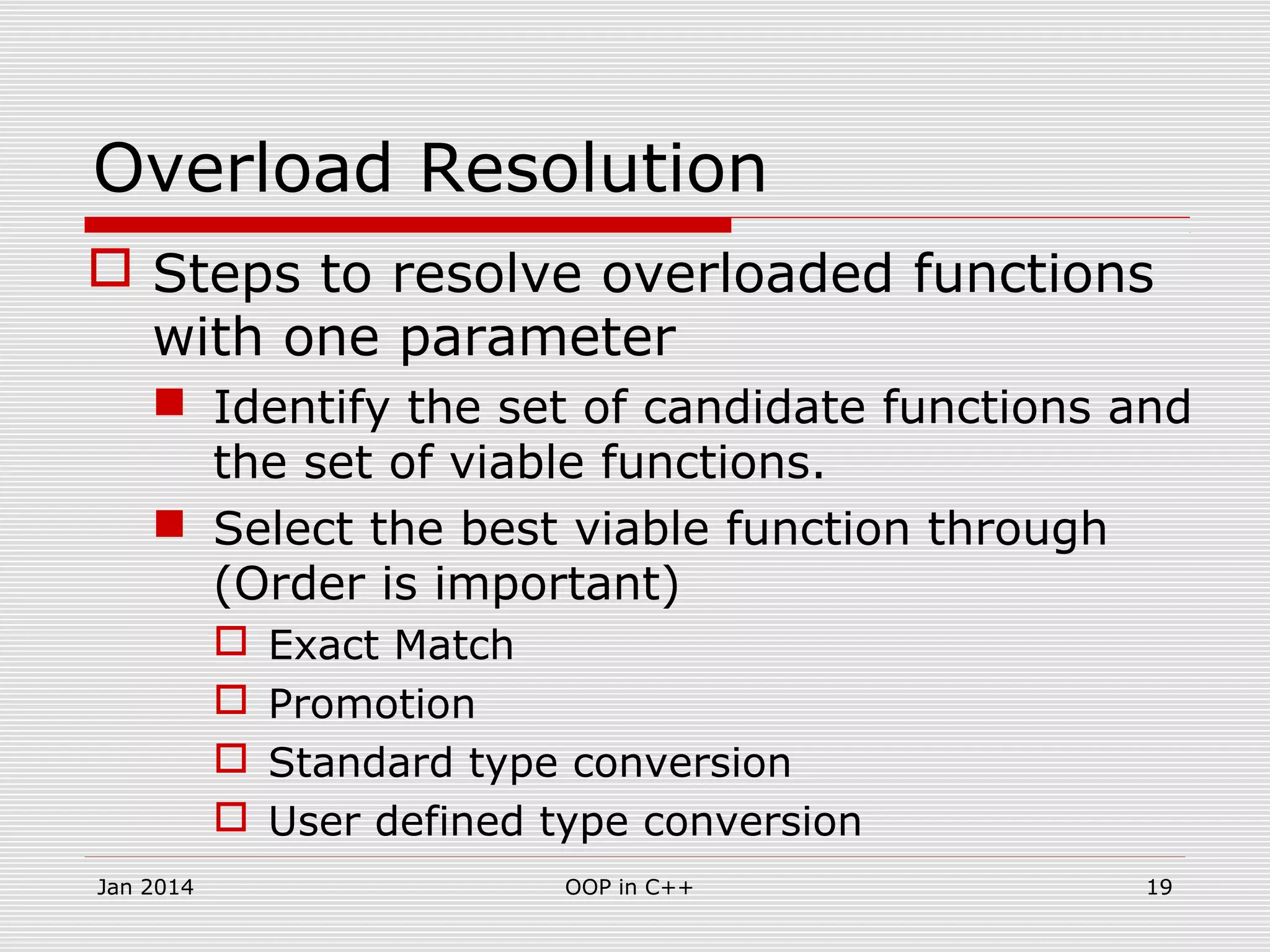 Overload Resolution
 Steps to resolve overloaded functions
with one parameter
 Identify the set of candidate functions and
the set of viable functions.
 Select the best viable function through
(Order is important)
 Exact Match
 Promotion
 Standard type conversion
 User defined type conversion
19OOP in C++Jan 2014
 