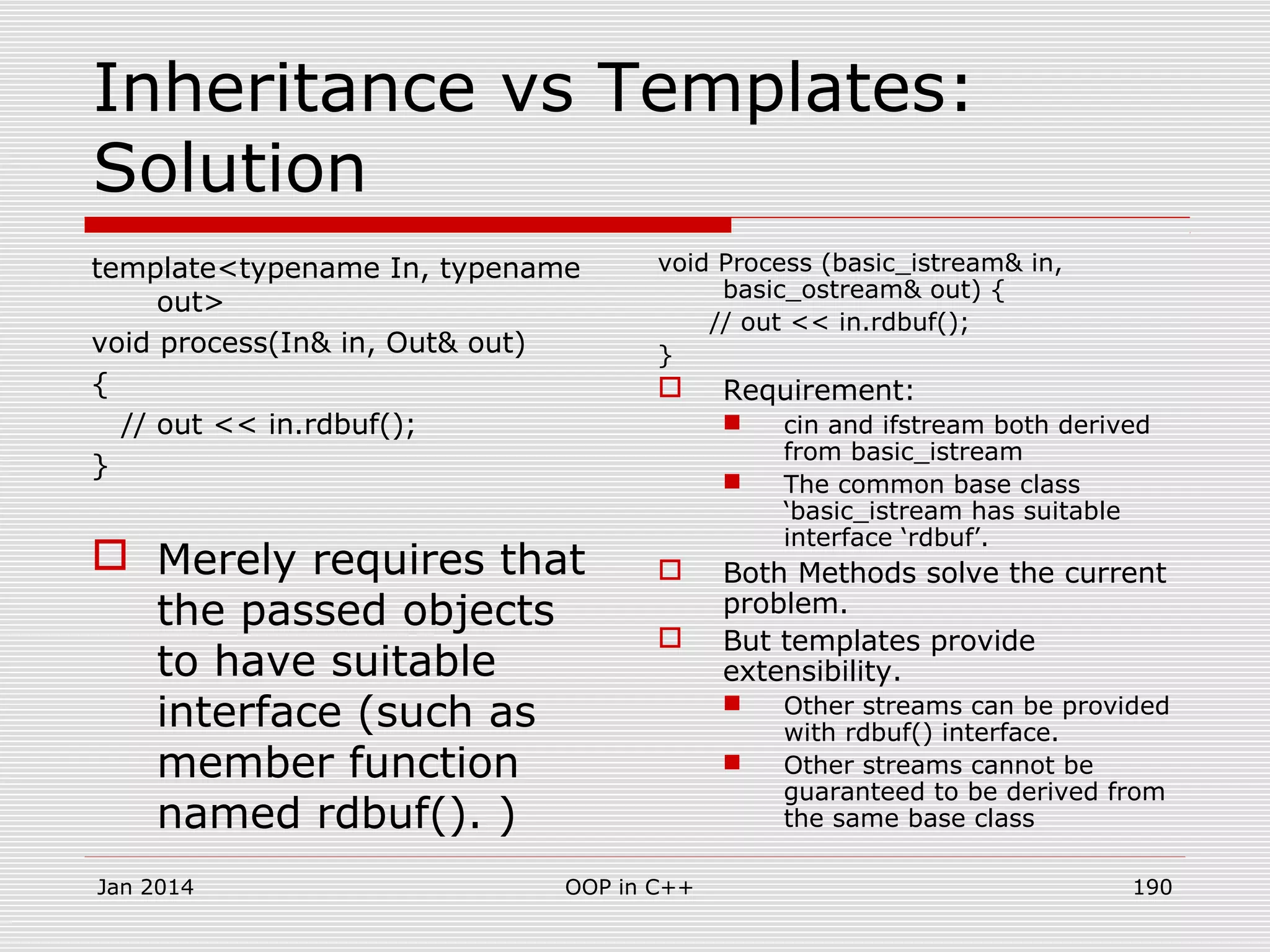 Inheritance vs Templates:
Solution
template<typename In, typename
out>
void process(In& in, Out& out)
{
// out << in.rdbuf();
}
 Merely requires that
the passed objects
to have suitable
interface (such as
member function
named rdbuf(). )
void Process (basic_istream& in,
basic_ostream& out) {
// out << in.rdbuf();
}
 Requirement:
 cin and ifstream both derived
from basic_istream
 The common base class
‘basic_istream has suitable
interface ‘rdbuf’.
 Both Methods solve the current
problem.
 But templates provide
extensibility.
 Other streams can be provided
with rdbuf() interface.
 Other streams cannot be
guaranteed to be derived from
the same base class
Jan 2014 190OOP in C++
 