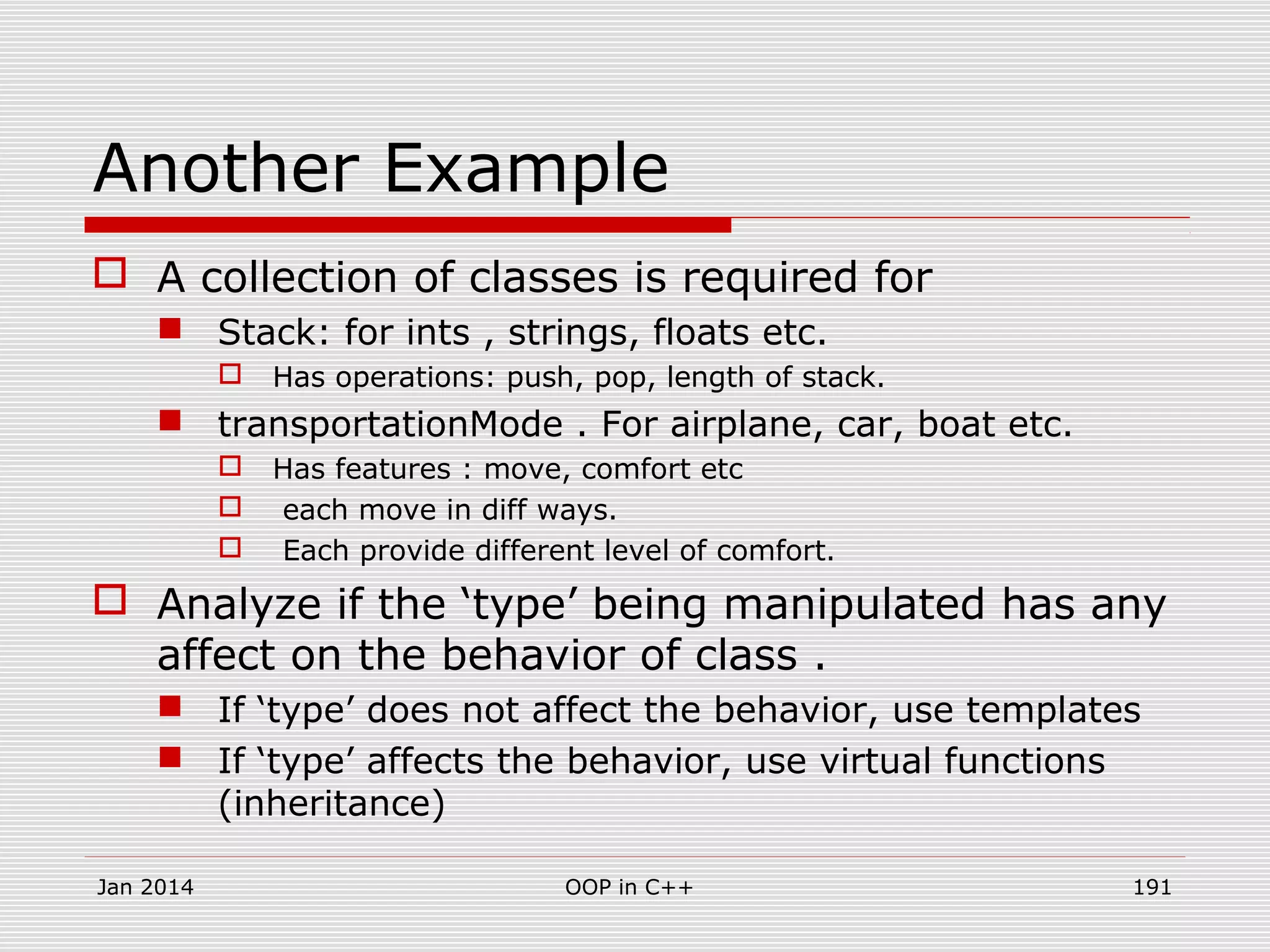 Another Example
 A collection of classes is required for
 Stack: for ints , strings, floats etc.
 Has operations: push, pop, length of stack.
 transportationMode . For airplane, car, boat etc.
 Has features : move, comfort etc
 each move in diff ways.
 Each provide different level of comfort.
 Analyze if the ‘type’ being manipulated has any
affect on the behavior of class .
 If ‘type’ does not affect the behavior, use templates
 If ‘type’ affects the behavior, use virtual functions
(inheritance)
Jan 2014 191OOP in C++
 