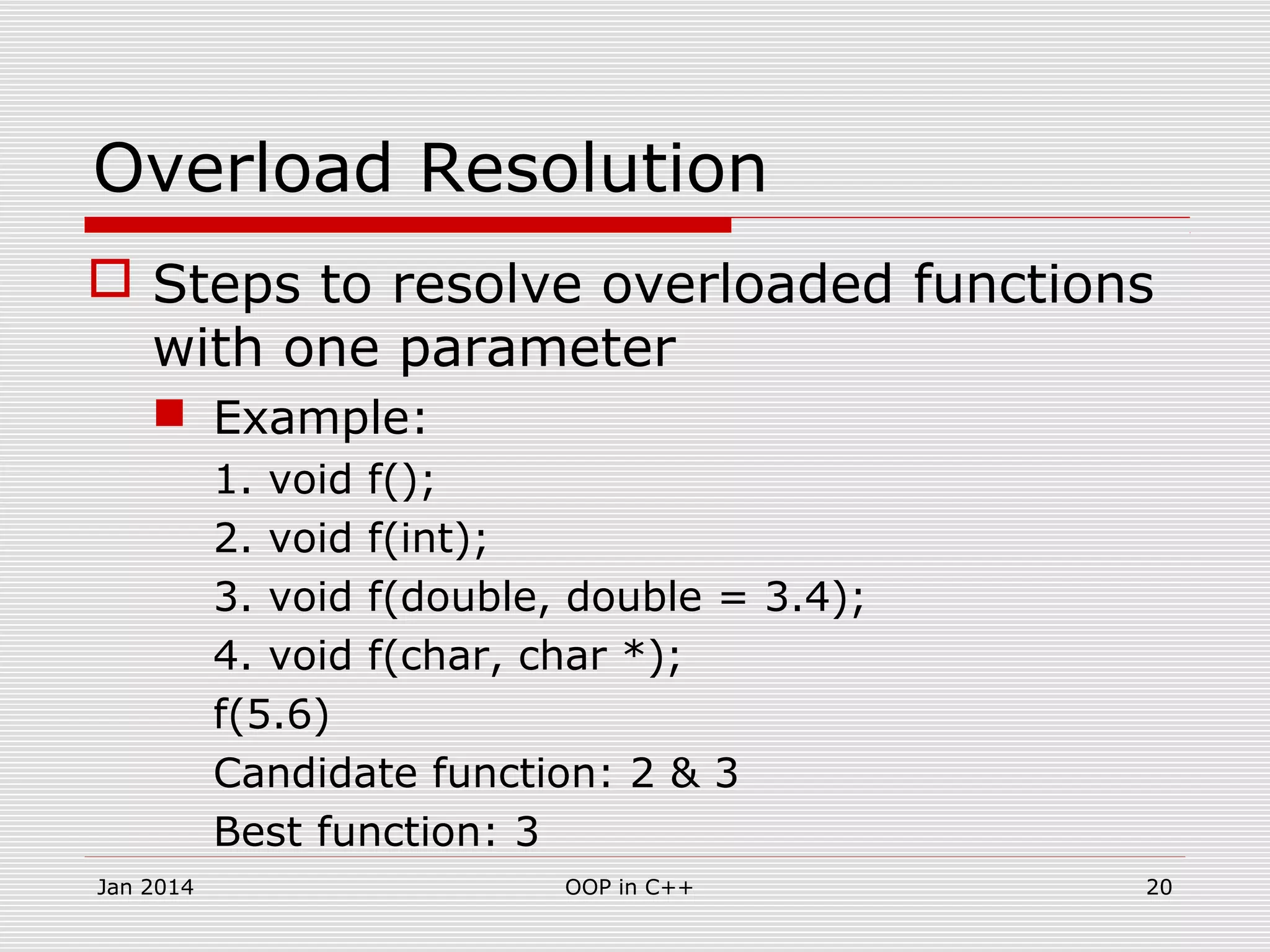 Overload Resolution
 Steps to resolve overloaded functions
with one parameter
 Example:
1. void f();
2. void f(int);
3. void f(double, double = 3.4);
4. void f(char, char *);
f(5.6)
Candidate function: 2 & 3
Best function: 3
20OOP in C++Jan 2014
 