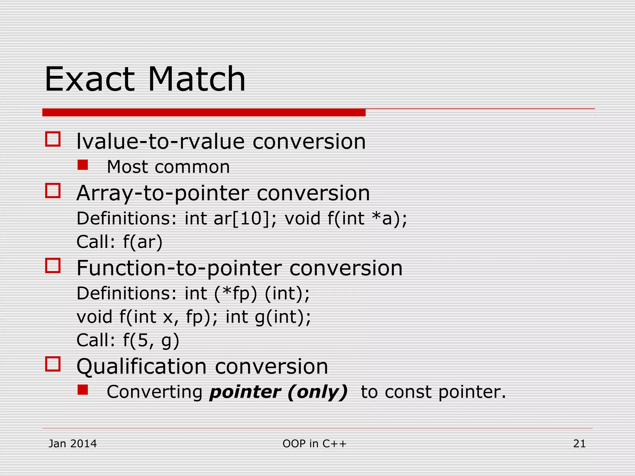 Exact Match
 lvalue-to-rvalue conversion
 Most common
 Array-to-pointer conversion
Definitions: int ar[10]; void f(int *a);
Call: f(ar)
 Function-to-pointer conversion
Definitions: int (*fp) (int);
void f(int x, fp); int g(int);
Call: f(5, g)
 Qualification conversion
 Converting pointer (only) to const pointer.
21OOP in C++Jan 2014
 