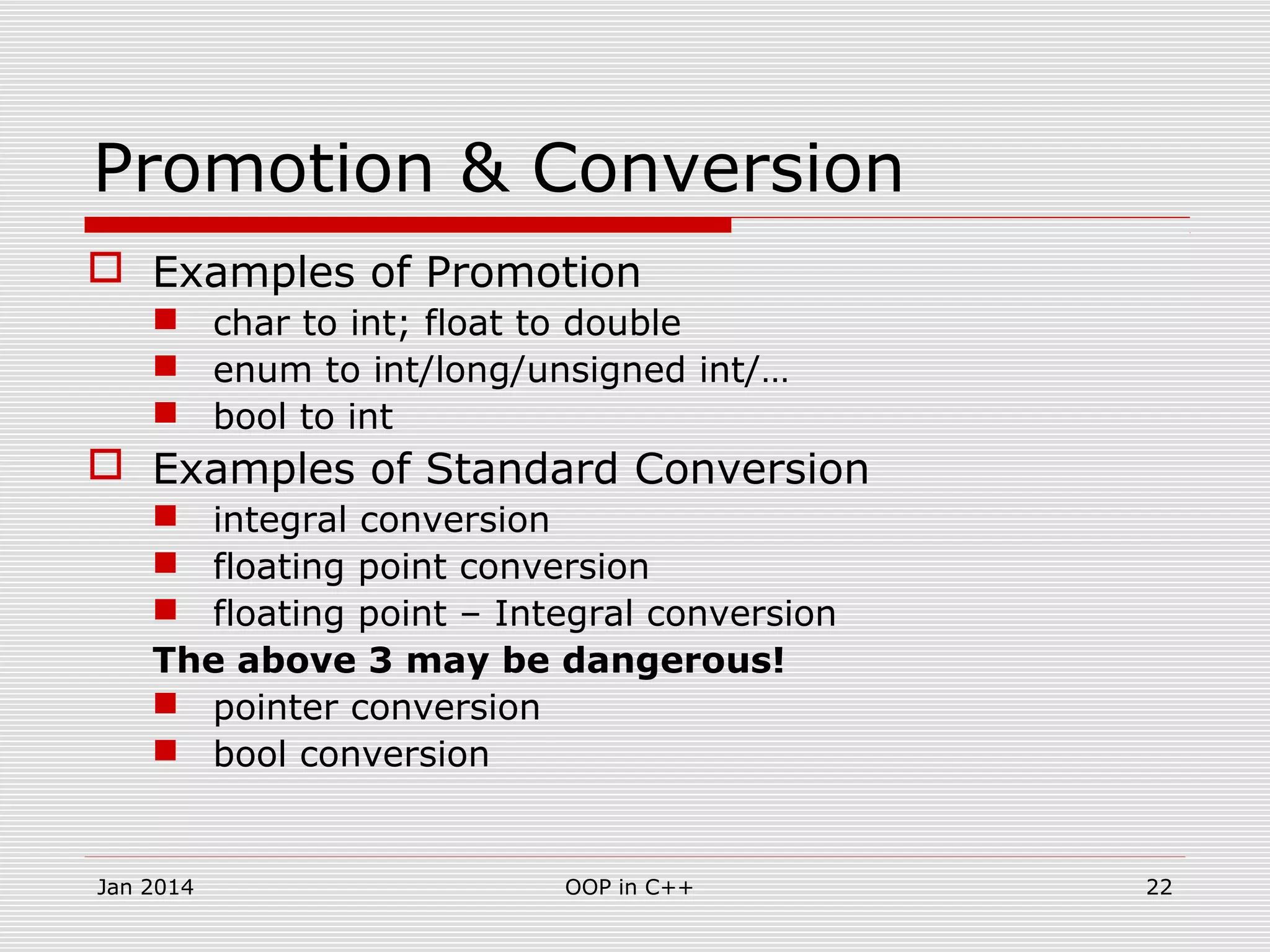 Promotion & Conversion
 Examples of Promotion
 char to int; float to double
 enum to int/long/unsigned int/…
 bool to int
 Examples of Standard Conversion
 integral conversion
 floating point conversion
 floating point – Integral conversion
The above 3 may be dangerous!
 pointer conversion
 bool conversion
22OOP in C++Jan 2014
 