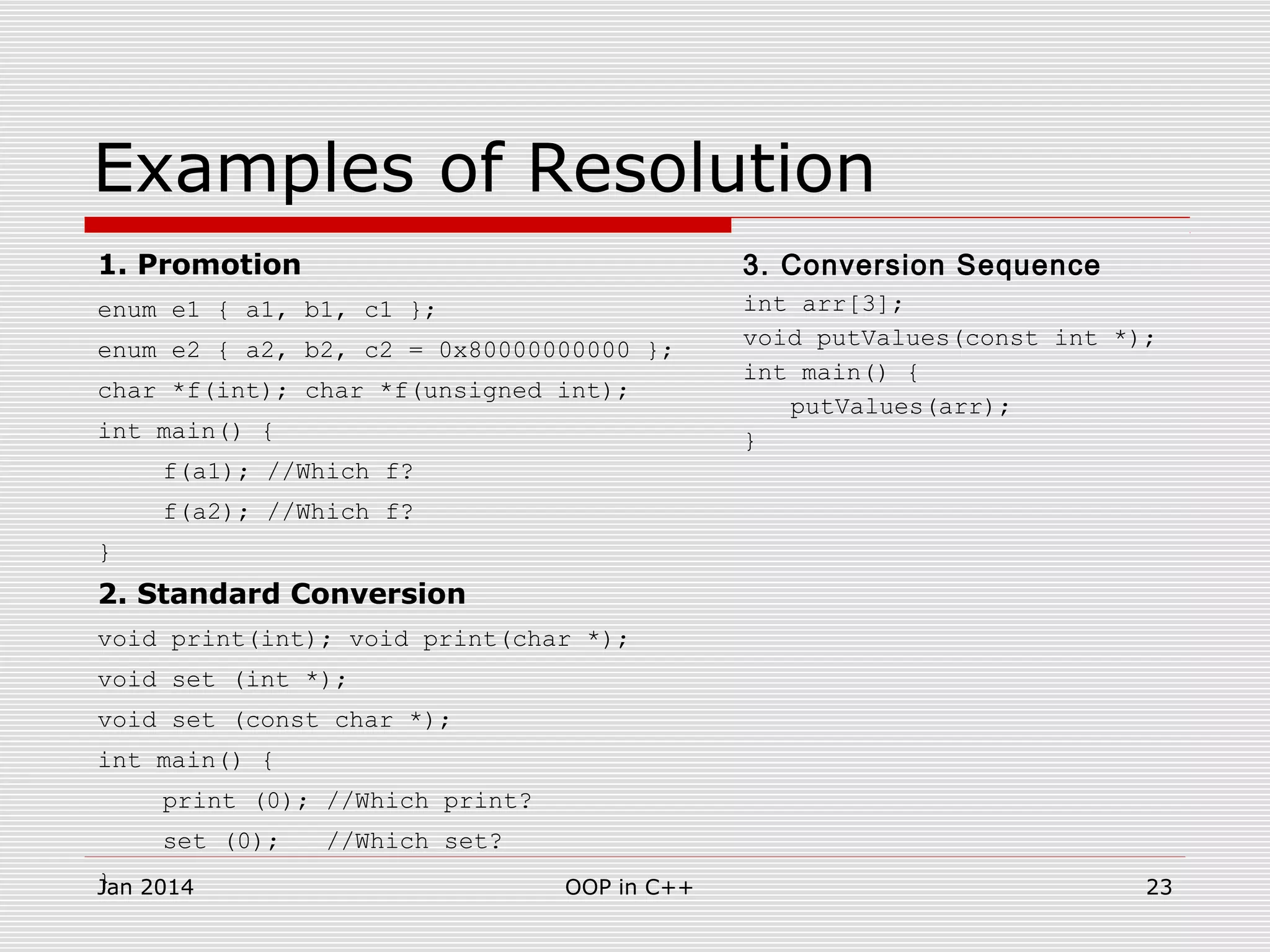 Examples of Resolution
1. Promotion
enum e1 { a1, b1, c1 };
enum e2 { a2, b2, c2 = 0x80000000000 };
char *f(int); char *f(unsigned int);
int main() {
f(a1); //Which f?
f(a2); //Which f?
}
2. Standard Conversion
void print(int); void print(char *);
void set (int *);
void set (const char *);
int main() {
print (0); //Which print?
set (0); //Which set?
}
3. Conversion Sequence
int arr[3];
void putValues(const int *);
int main() {
putValues(arr);
}
23OOP in C++Jan 2014
 