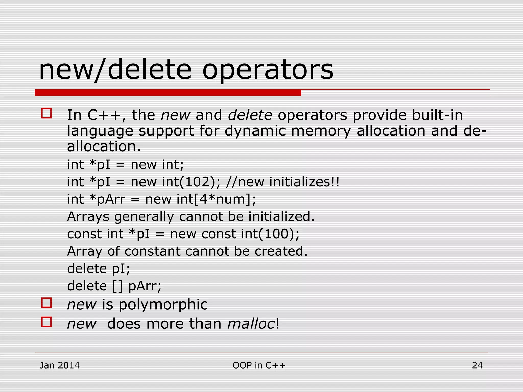 new/delete operators
 In C++, the new and delete operators provide built-in
language support for dynamic memory allocation and de-
allocation.
int *pI = new int;
int *pI = new int(102); //new initializes!!
int *pArr = new int[4*num];
Arrays generally cannot be initialized.
const int *pI = new const int(100);
Array of constant cannot be created.
delete pI;
delete [] pArr;
 new is polymorphic
 new does more than malloc!
24OOP in C++Jan 2014
 