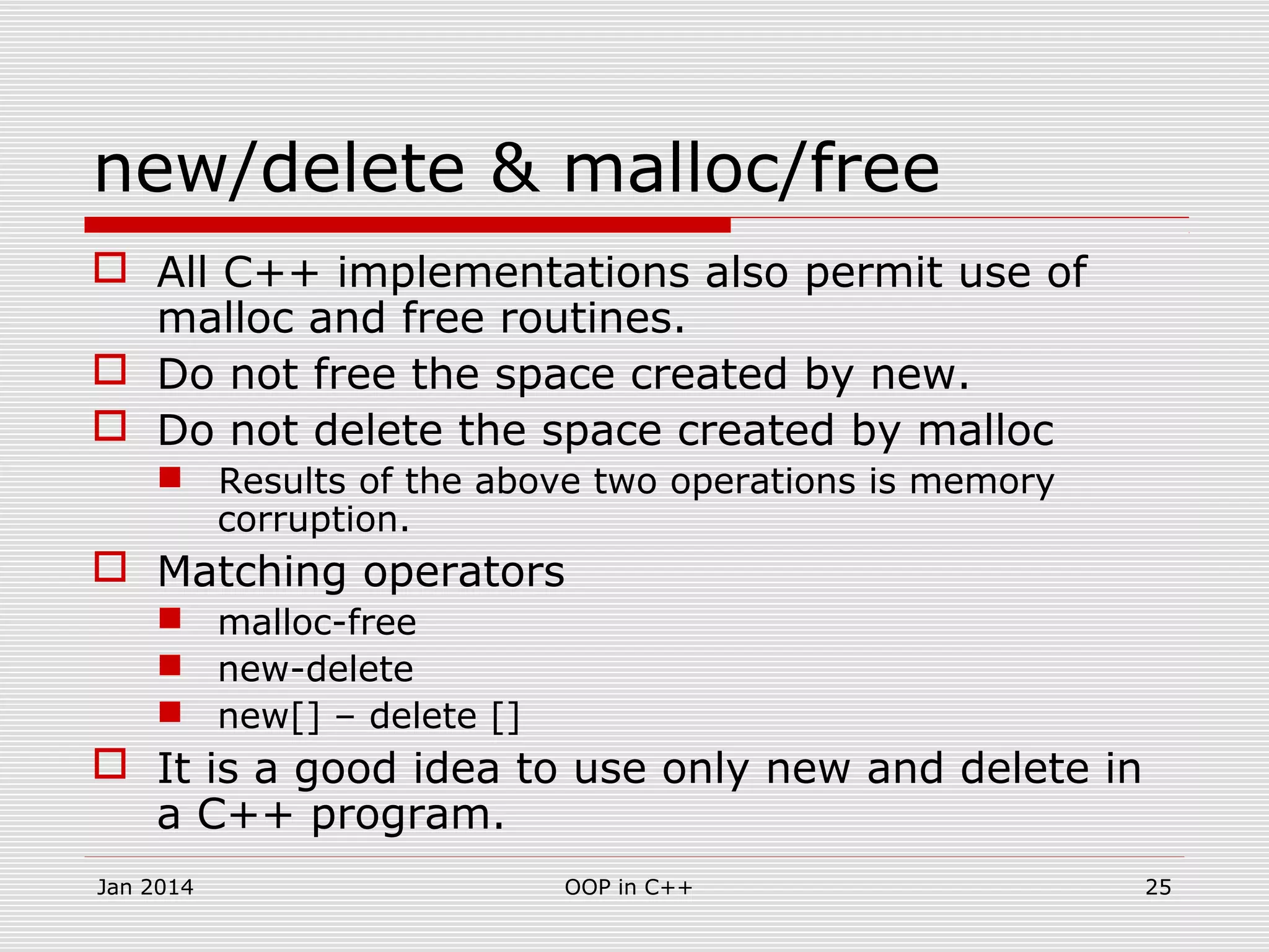 new/delete & malloc/free
 All C++ implementations also permit use of
malloc and free routines.
 Do not free the space created by new.
 Do not delete the space created by malloc
 Results of the above two operations is memory
corruption.
 Matching operators
 malloc-free
 new-delete
 new[] – delete []
 It is a good idea to use only new and delete in
a C++ program.
25OOP in C++Jan 2014
 