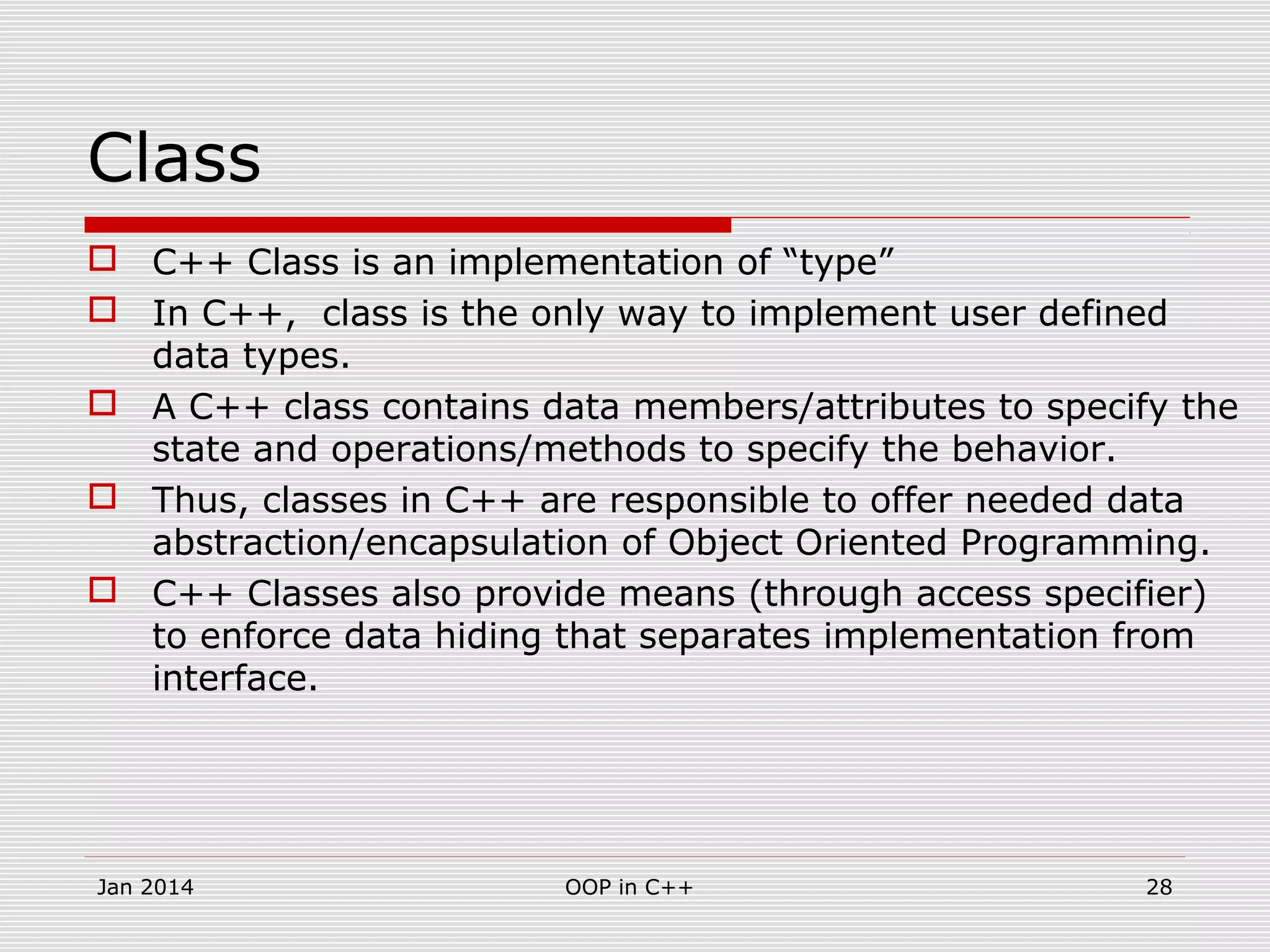 Class
 C++ Class is an implementation of “type”
 In C++, class is the only way to implement user defined
data types.
 A C++ class contains data members/attributes to specify the
state and operations/methods to specify the behavior.
 Thus, classes in C++ are responsible to offer needed data
abstraction/encapsulation of Object Oriented Programming.
 C++ Classes also provide means (through access specifier)
to enforce data hiding that separates implementation from
interface.
28OOP in C++Jan 2014
 