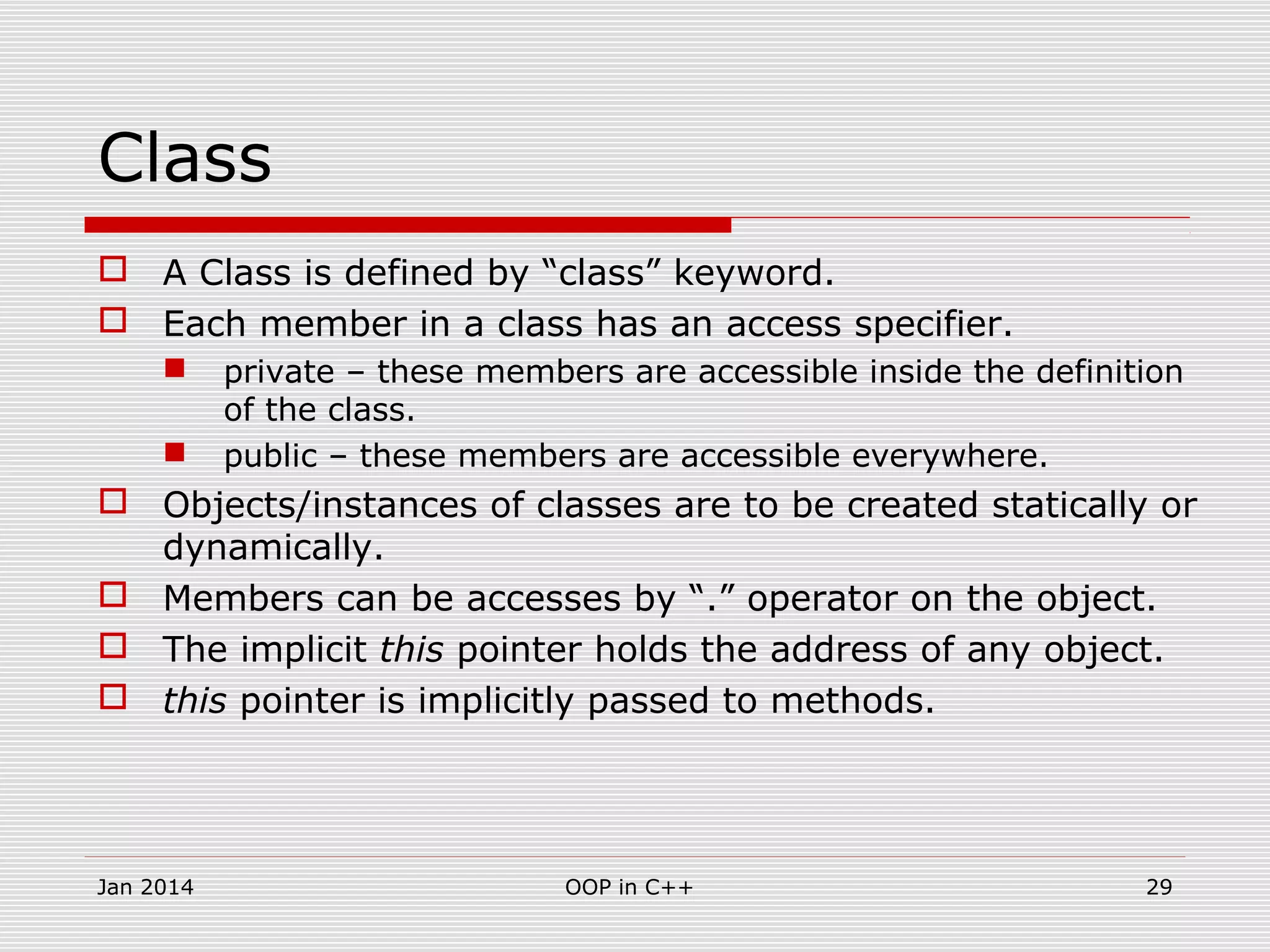 Class
 A Class is defined by “class” keyword.
 Each member in a class has an access specifier.
 private – these members are accessible inside the definition
of the class.
 public – these members are accessible everywhere.
 Objects/instances of classes are to be created statically or
dynamically.
 Members can be accesses by “.” operator on the object.
 The implicit this pointer holds the address of any object.
 this pointer is implicitly passed to methods.
29OOP in C++Jan 2014
 