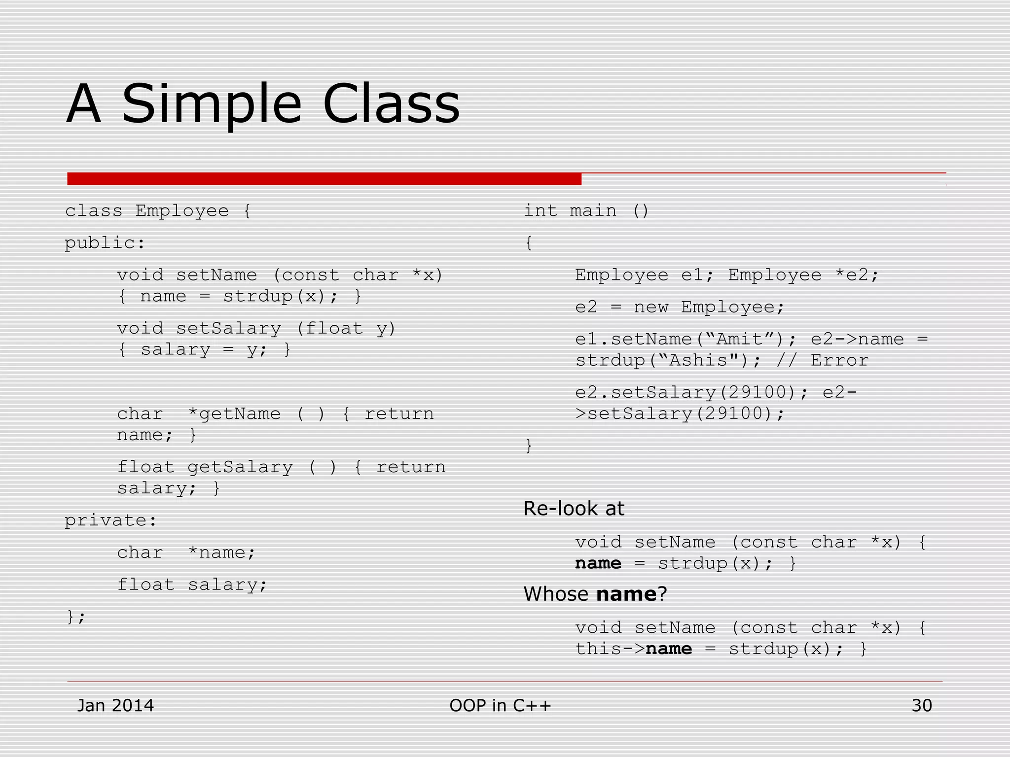 A Simple Class
class Employee {
public:
void setName (const char *x)
{ name = strdup(x); }
void setSalary (float y)
{ salary = y; }
char *getName ( ) { return
name; }
float getSalary ( ) { return
salary; }
private:
char *name;
float salary;
};
int main ()
{
Employee e1; Employee *e2;
e2 = new Employee;
e1.setName(“Amit”); e2->name =
strdup(“Ashis"); // Error
e2.setSalary(29100); e2-
>setSalary(29100);
}
Re-look at
void setName (const char *x) {
name = strdup(x); }
Whose name?
void setName (const char *x) {
this->name = strdup(x); }
Jan 2014 OOP in C++ 30
 