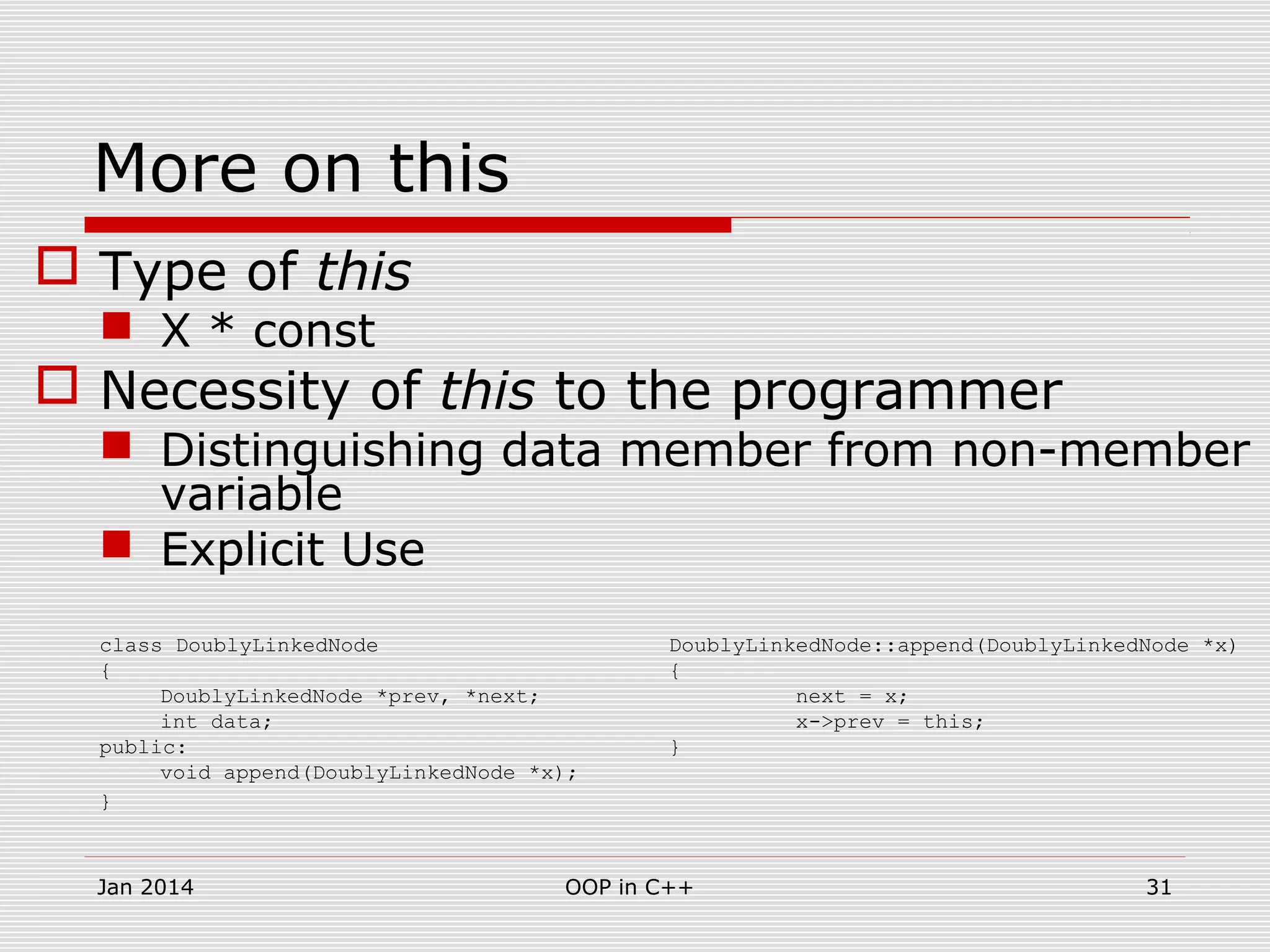 More on this
 Type of this
 X * const
 Necessity of this to the programmer
 Distinguishing data member from non-member
variable
 Explicit Use
class DoublyLinkedNode DoublyLinkedNode::append(DoublyLinkedNode *x)
{ {
DoublyLinkedNode *prev, *next; next = x;
int data; x->prev = this;
public: }
void append(DoublyLinkedNode *x);
}
31OOP in C++Jan 2014
 
