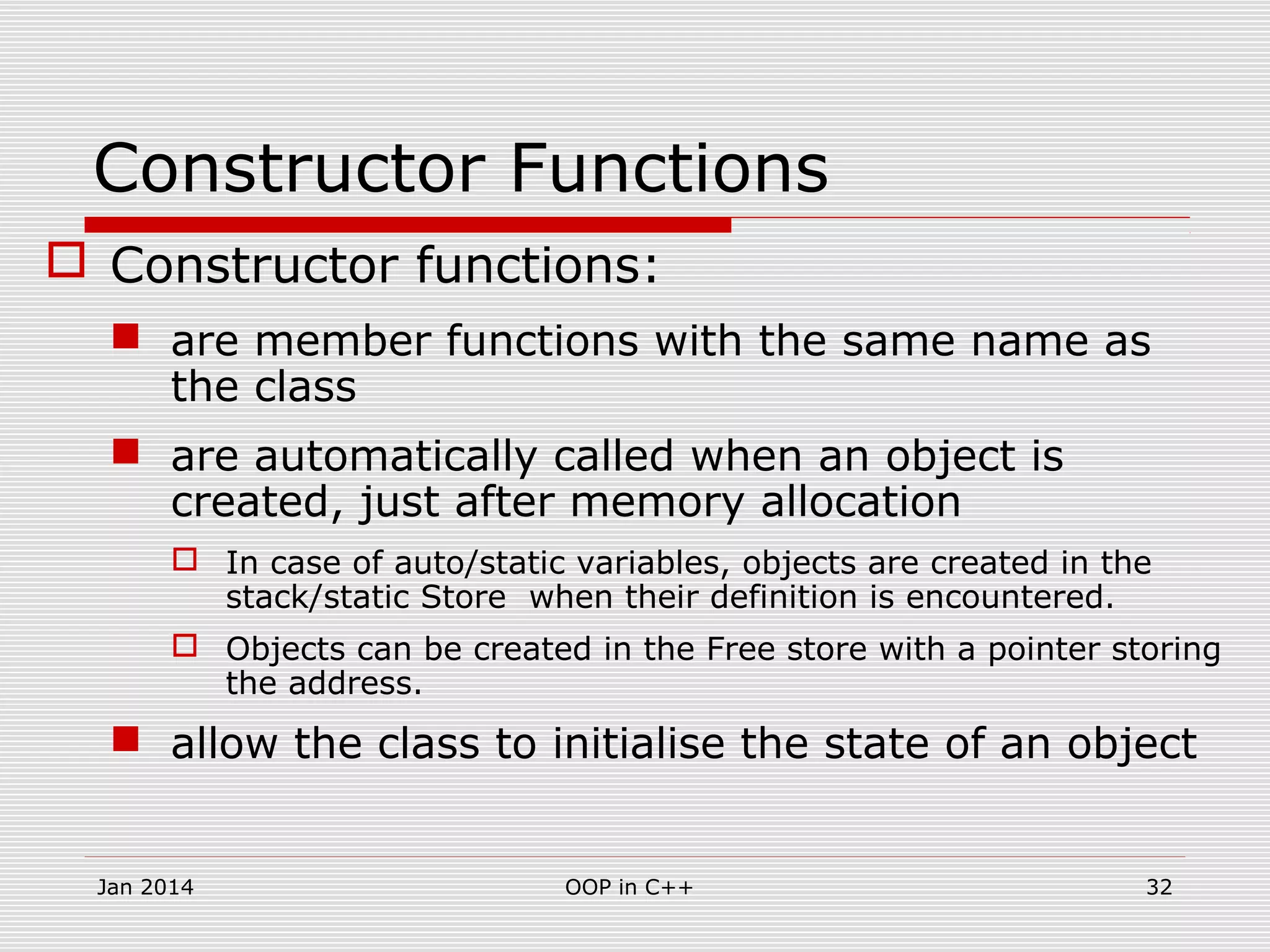 Constructor Functions
 Constructor functions:
 are member functions with the same name as
the class
 are automatically called when an object is
created, just after memory allocation
 In case of auto/static variables, objects are created in the
stack/static Store when their definition is encountered.
 Objects can be created in the Free store with a pointer storing
the address.
 allow the class to initialise the state of an object
32OOP in C++Jan 2014
 