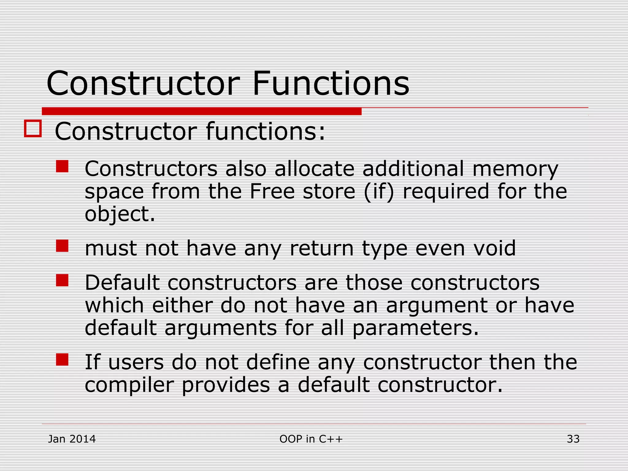 Constructor Functions
 Constructor functions:
 Constructors also allocate additional memory
space from the Free store (if) required for the
object.
 must not have any return type even void
 Default constructors are those constructors
which either do not have an argument or have
default arguments for all parameters.
 If users do not define any constructor then the
compiler provides a default constructor.
33OOP in C++Jan 2014
 