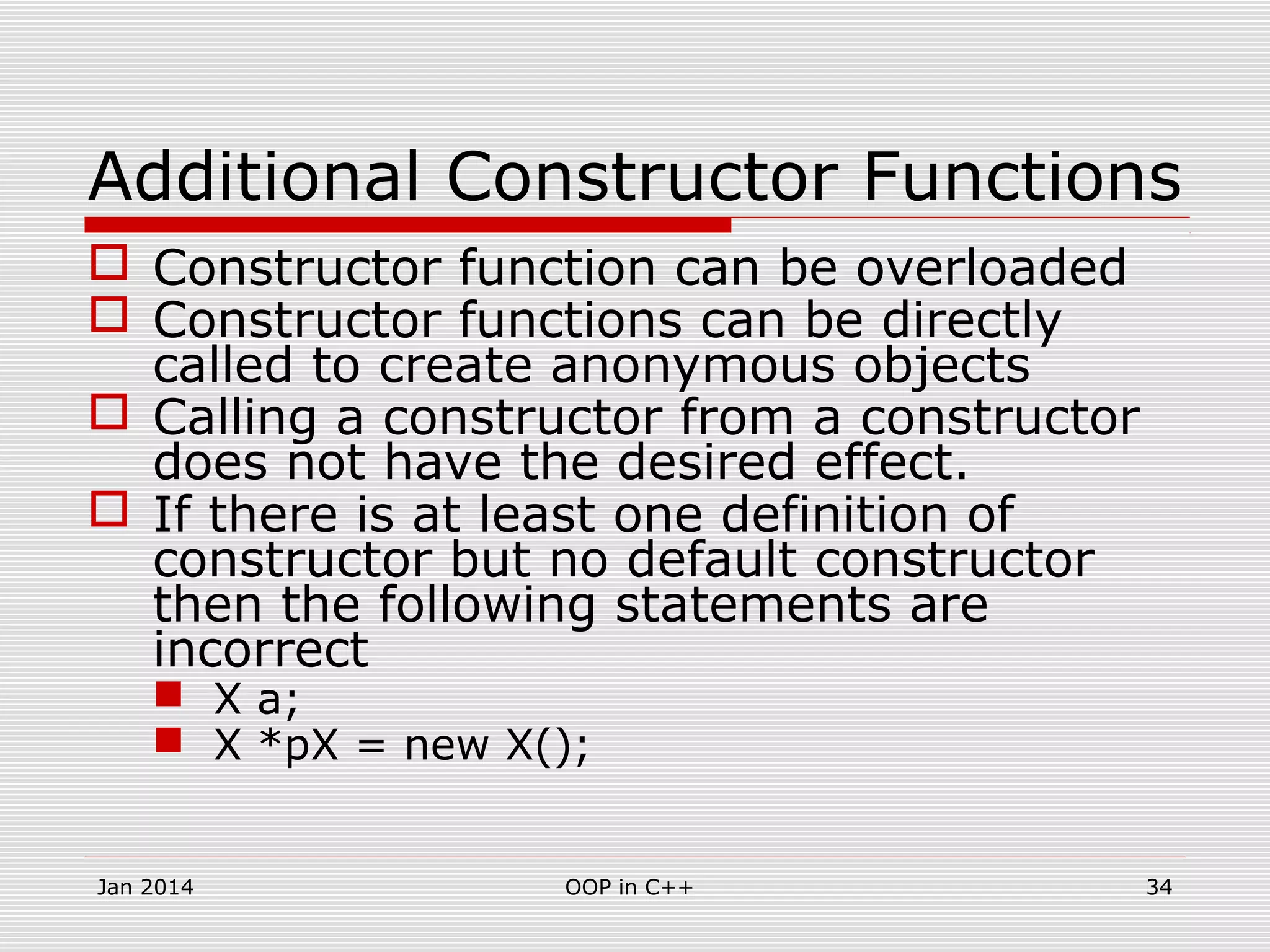 Additional Constructor Functions
 Constructor function can be overloaded
 Constructor functions can be directly
called to create anonymous objects
 Calling a constructor from a constructor
does not have the desired effect.
 If there is at least one definition of
constructor but no default constructor
then the following statements are
incorrect
 X a;
 X *pX = new X();
34OOP in C++Jan 2014
 