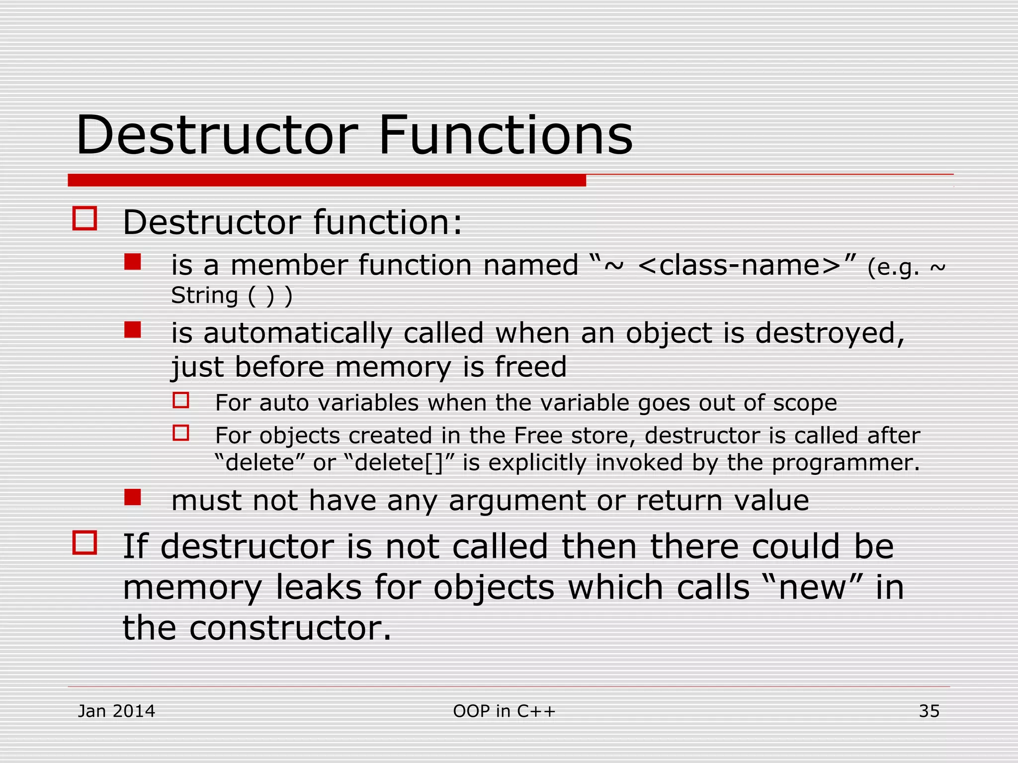 Destructor Functions
 Destructor function:
 is a member function named “~ <class-name>” (e.g. ~
String ( ) )
 is automatically called when an object is destroyed,
just before memory is freed
 For auto variables when the variable goes out of scope
 For objects created in the Free store, destructor is called after
“delete” or “delete[]” is explicitly invoked by the programmer.
 must not have any argument or return value
 If destructor is not called then there could be
memory leaks for objects which calls “new” in
the constructor.
35OOP in C++Jan 2014
 