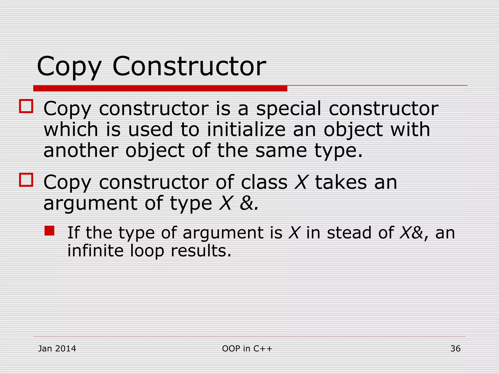 Copy Constructor
 Copy constructor is a special constructor
which is used to initialize an object with
another object of the same type.
 Copy constructor of class X takes an
argument of type X &.
 If the type of argument is X in stead of X&, an
infinite loop results.
36OOP in C++Jan 2014
 