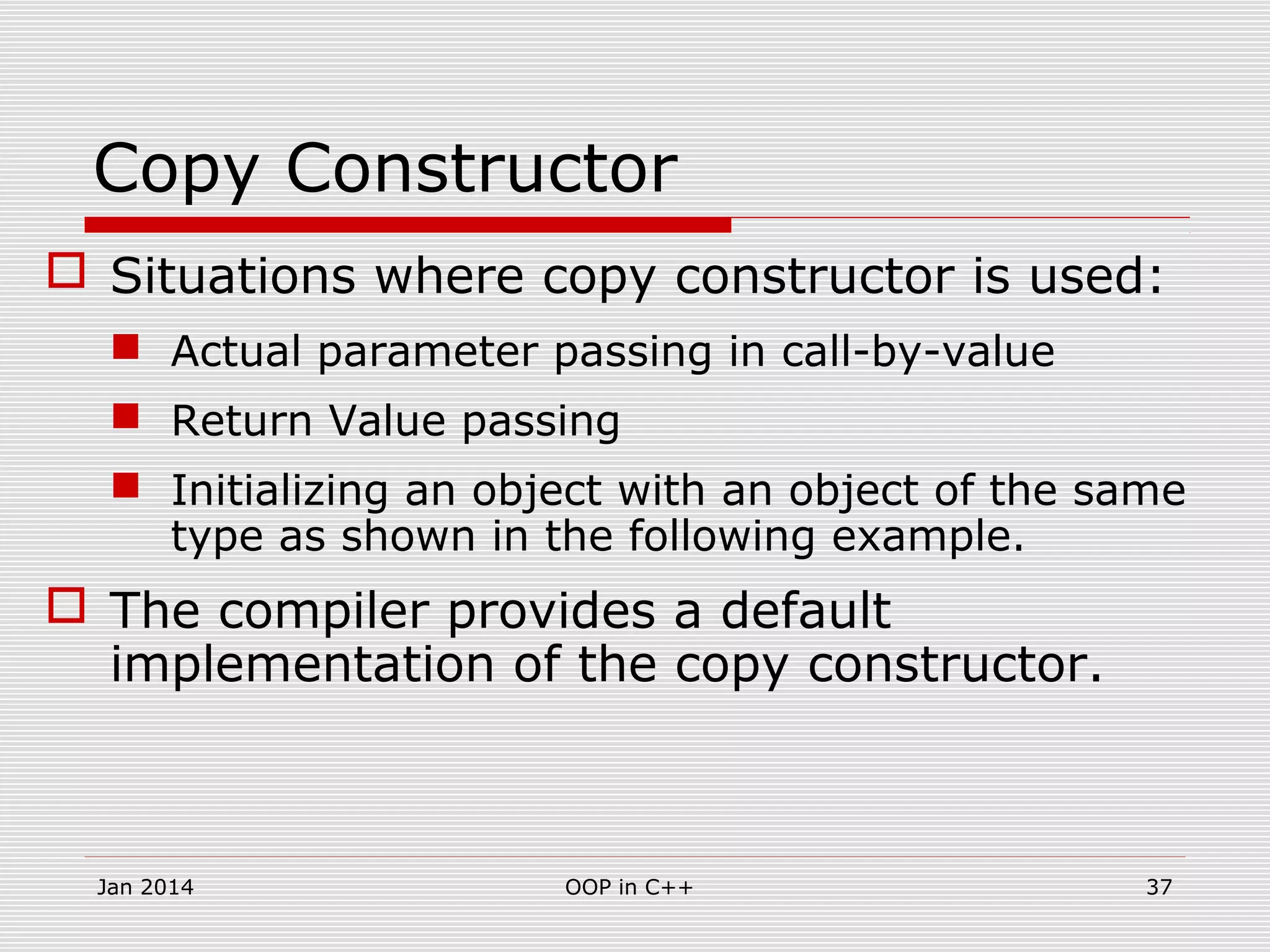 Copy Constructor
 Situations where copy constructor is used:
 Actual parameter passing in call-by-value
 Return Value passing
 Initializing an object with an object of the same
type as shown in the following example.
 The compiler provides a default
implementation of the copy constructor.
37OOP in C++Jan 2014
 