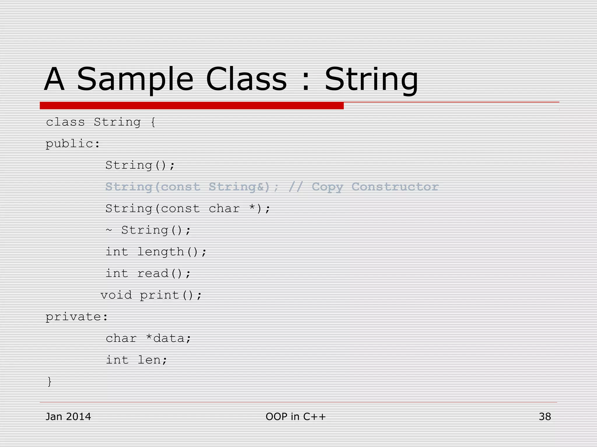 A Sample Class : String
class String {
public:
String();
String(const String&); // Copy Constructor
String(const char *);
~ String();
int length();
int read();
void print();
private:
char *data;
int len;
}
38OOP in C++Jan 2014
 