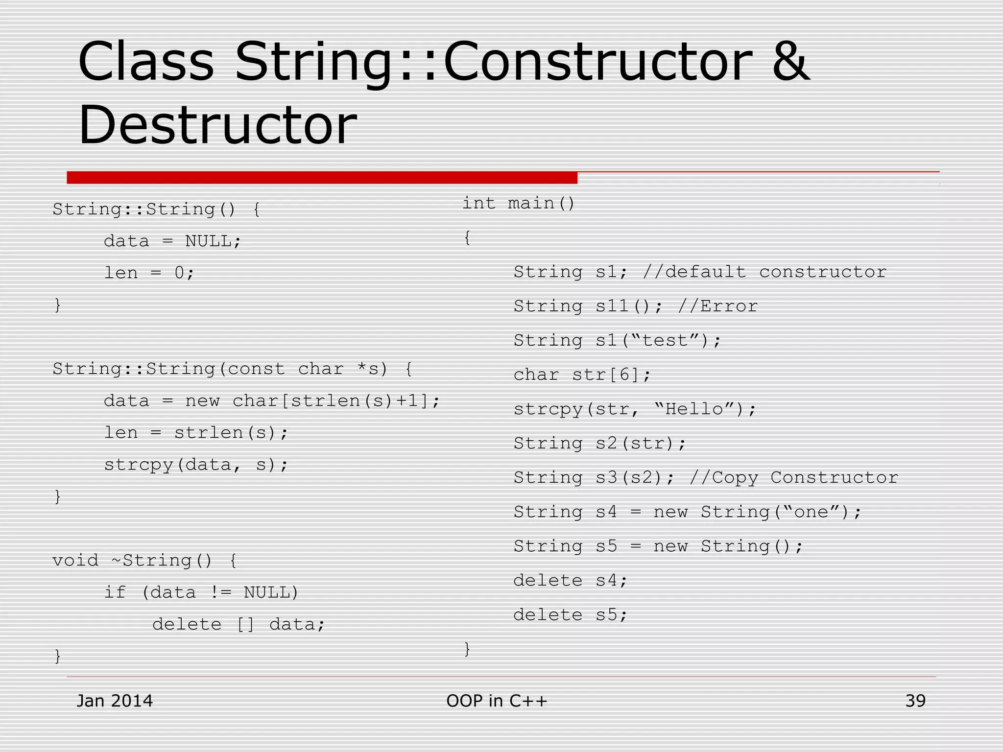 Class String::Constructor &
Destructor
String::String() {
data = NULL;
len = 0;
}
String::String(const char *s) {
data = new char[strlen(s)+1];
len = strlen(s);
strcpy(data, s);
}
void ~String() {
if (data != NULL)
delete [] data;
}
int main()
{
String s1; //default constructor
String s11(); //Error
String s1(“test”);
char str[6];
strcpy(str, “Hello”);
String s2(str);
String s3(s2); //Copy Constructor
String s4 = new String(“one”);
String s5 = new String();
delete s4;
delete s5;
}
39OOP in C++Jan 2014
 