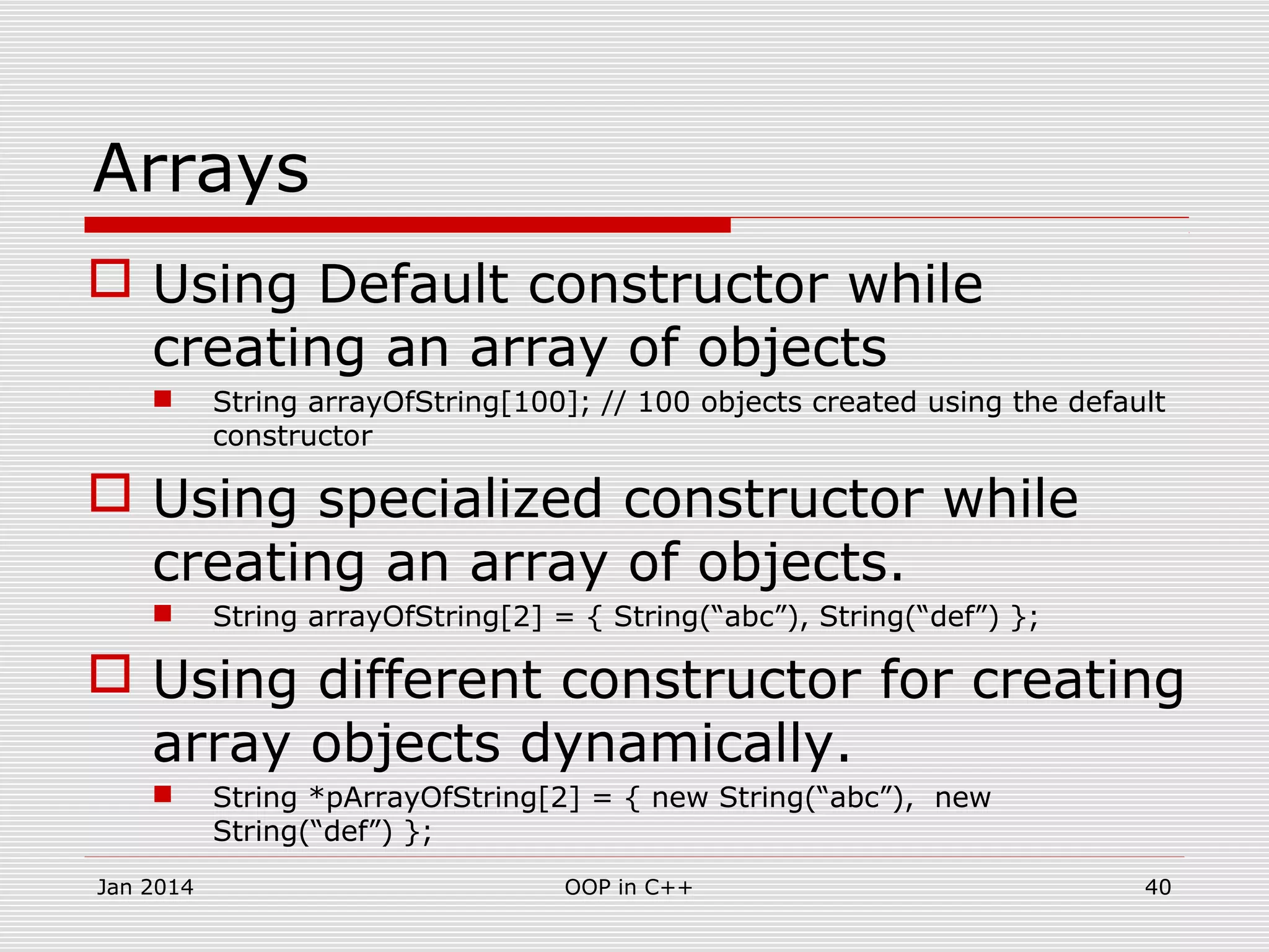 Arrays
 Using Default constructor while
creating an array of objects
 String arrayOfString[100]; // 100 objects created using the default
constructor
 Using specialized constructor while
creating an array of objects.
 String arrayOfString[2] = { String(“abc”), String(“def”) };
 Using different constructor for creating
array objects dynamically.
 String *pArrayOfString[2] = { new String(“abc”), new
String(“def”) };
40OOP in C++Jan 2014
 
