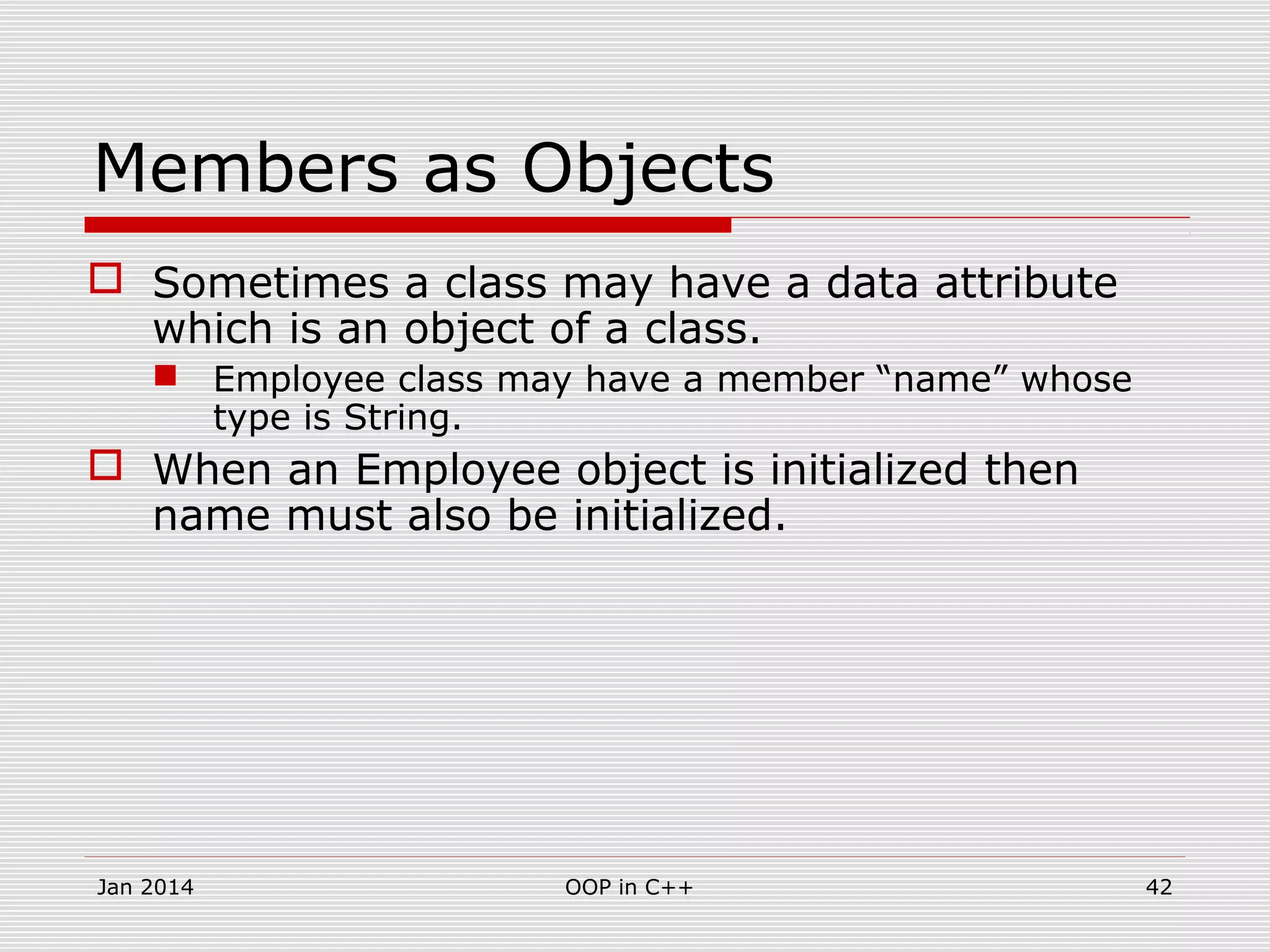 Members as Objects
 Sometimes a class may have a data attribute
which is an object of a class.
 Employee class may have a member “name” whose
type is String.
 When an Employee object is initialized then
name must also be initialized.
42OOP in C++Jan 2014
 