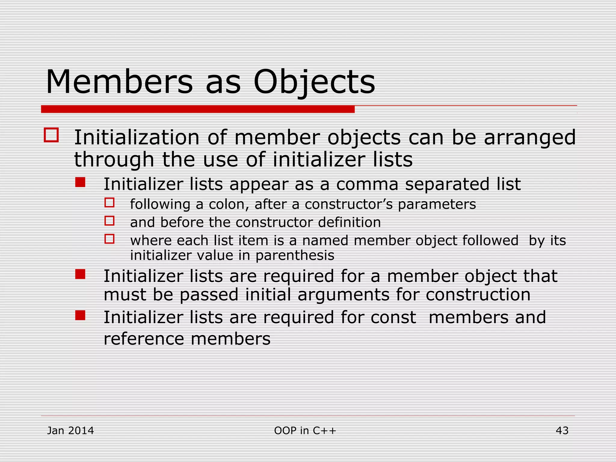 Members as Objects
 Initialization of member objects can be arranged
through the use of initializer lists
 Initializer lists appear as a comma separated list
 following a colon, after a constructor’s parameters
 and before the constructor definition
 where each list item is a named member object followed by its
initializer value in parenthesis
 Initializer lists are required for a member object that
must be passed initial arguments for construction
 Initializer lists are required for const members and
reference members
43OOP in C++Jan 2014
 