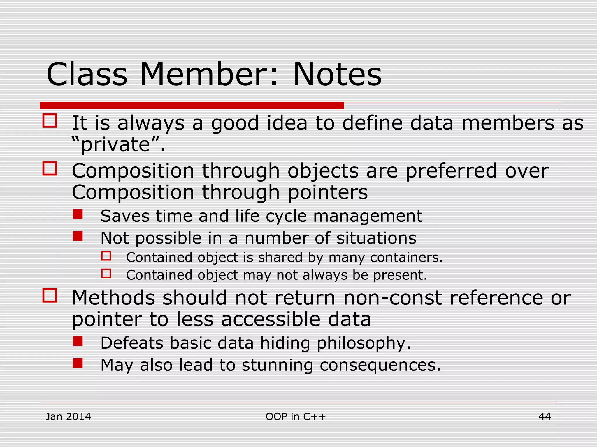 Class Member: Notes
 It is always a good idea to define data members as
“private”.
 Composition through objects are preferred over
Composition through pointers
 Saves time and life cycle management
 Not possible in a number of situations
 Contained object is shared by many containers.
 Contained object may not always be present.
 Methods should not return non-const reference or
pointer to less accessible data
 Defeats basic data hiding philosophy.
 May also lead to stunning consequences.
44OOP in C++Jan 2014
 