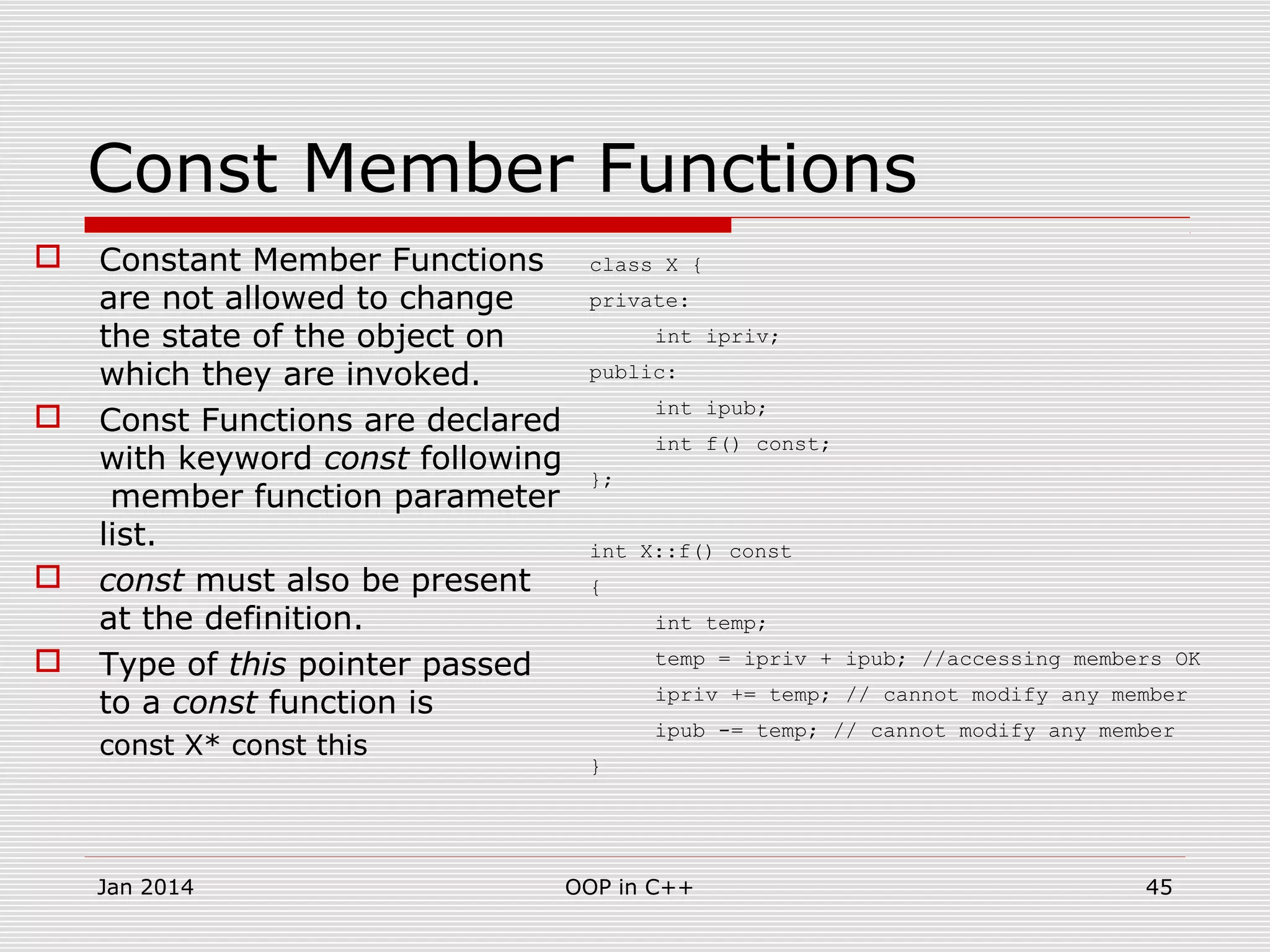 Const Member Functions
 Constant Member Functions
are not allowed to change
the state of the object on
which they are invoked.
 Const Functions are declared
with keyword const following
member function parameter
list.
 const must also be present
at the definition.
 Type of this pointer passed
to a const function is
const X* const this
class X {
private:
int ipriv;
public:
int ipub;
int f() const;
};
int X::f() const
{
int temp;
temp = ipriv + ipub; //accessing members OK
ipriv += temp; // cannot modify any member
ipub -= temp; // cannot modify any member
}
45OOP in C++Jan 2014
 