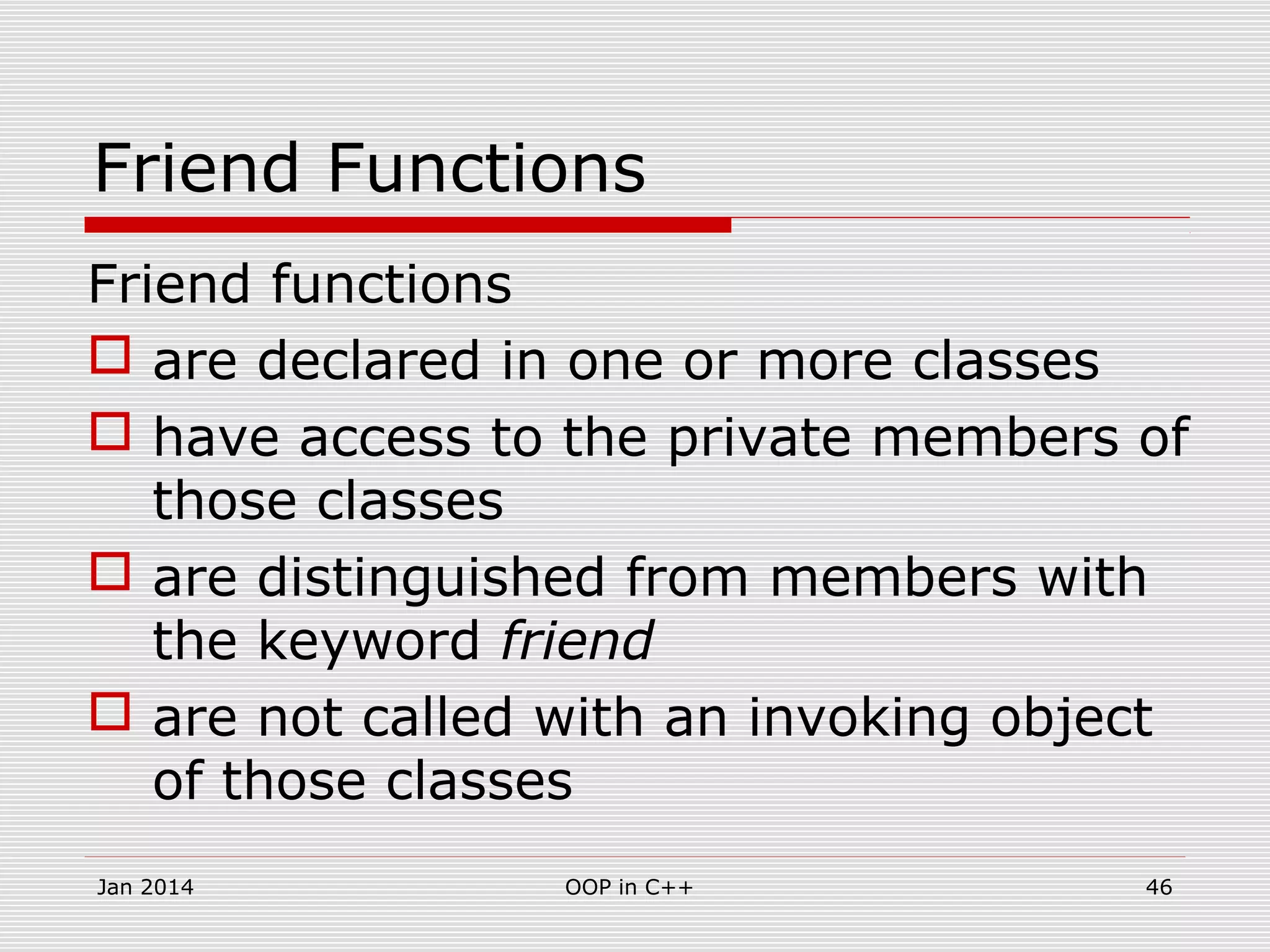 Friend Functions
Friend functions
 are declared in one or more classes
 have access to the private members of
those classes
 are distinguished from members with
the keyword friend
 are not called with an invoking object
of those classes
46OOP in C++Jan 2014
 