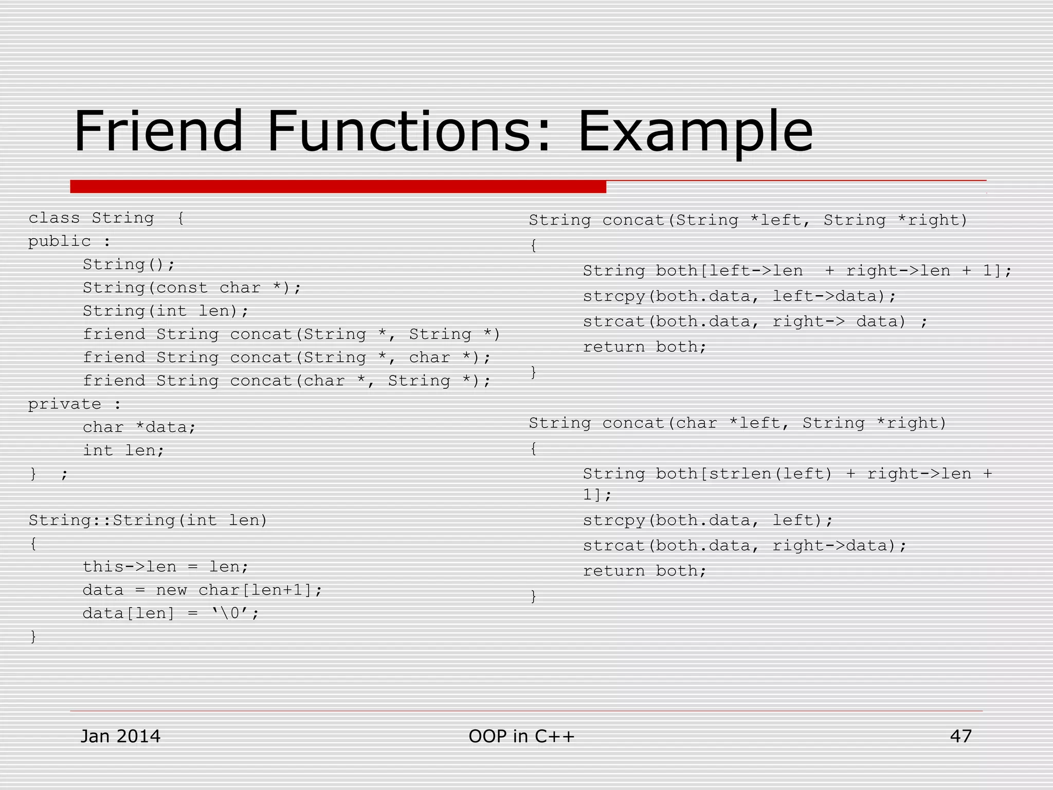 Friend Functions: Example
class String {
public :
String();
String(const char *);
String(int len);
friend String concat(String *, String *)
friend String concat(String *, char *);
friend String concat(char *, String *);
private :
char *data;
int len;
} ;
String::String(int len)
{
this->len = len;
data = new char[len+1];
data[len] = ‘0’;
}
String concat(String *left, String *right)
{
String both[left->len + right->len + 1];
strcpy(both.data, left->data);
strcat(both.data, right-> data) ;
return both;
}
String concat(char *left, String *right)
{
String both[strlen(left) + right->len +
1];
strcpy(both.data, left);
strcat(both.data, right->data);
return both;
}
47OOP in C++Jan 2014
 