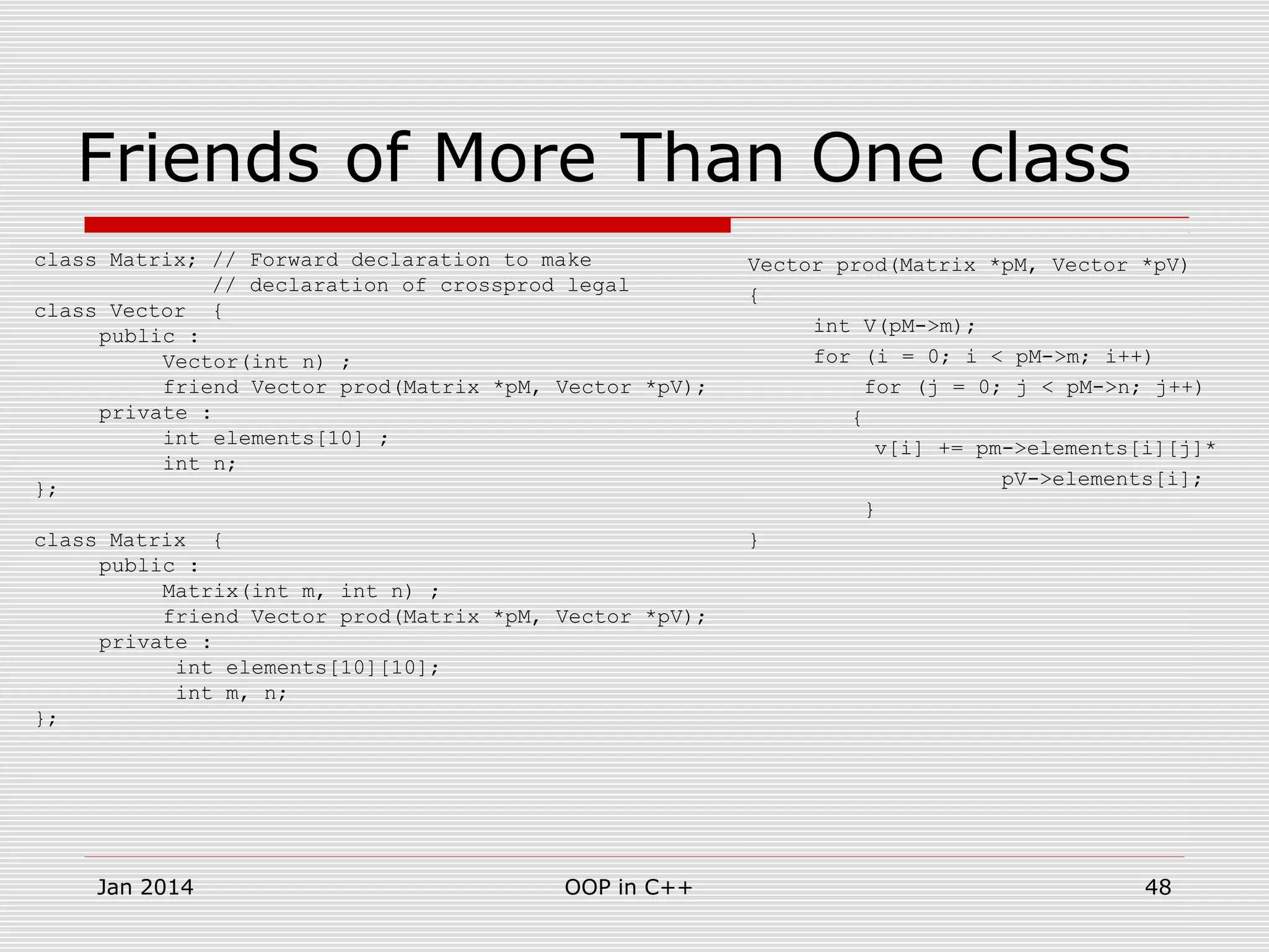 Friends of More Than One class
class Matrix; // Forward declaration to make
// declaration of crossprod legal
class Vector {
public :
Vector(int n) ;
friend Vector prod(Matrix *pM, Vector *pV);
private :
int elements[10] ;
int n;
};
class Matrix {
public :
Matrix(int m, int n) ;
friend Vector prod(Matrix *pM, Vector *pV);
private :
int elements[10][10];
int m, n;
};
Vector prod(Matrix *pM, Vector *pV)
{
int V(pM->m);
for (i = 0; i < pM->m; i++)
for (j = 0; j < pM->n; j++)
{
v[i] += pm->elements[i][j]*
pV->elements[i];
}
}
48OOP in C++Jan 2014
 