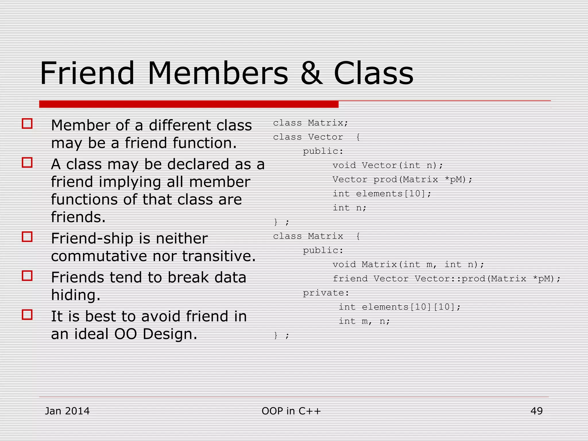 Friend Members & Class
 Member of a different class
may be a friend function.
 A class may be declared as a
friend implying all member
functions of that class are
friends.
 Friend-ship is neither
commutative nor transitive.
 Friends tend to break data
hiding.
 It is best to avoid friend in
an ideal OO Design.
class Matrix;
class Vector {
public:
void Vector(int n);
Vector prod(Matrix *pM);
int elements[10];
int n;
} ;
class Matrix {
public:
void Matrix(int m, int n);
friend Vector Vector::prod(Matrix *pM);
private:
int elements[10][10];
int m, n;
} ;
49OOP in C++Jan 2014
 