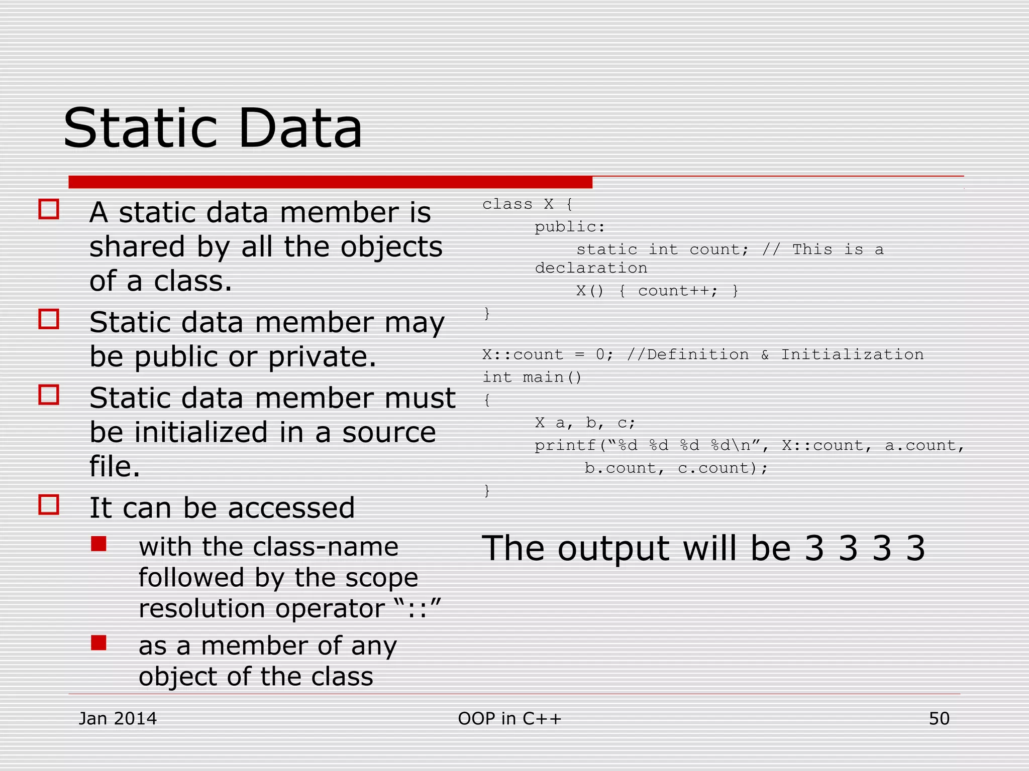 Static Data
 A static data member is
shared by all the objects
of a class.
 Static data member may
be public or private.
 Static data member must
be initialized in a source
file.
 It can be accessed
 with the class-name
followed by the scope
resolution operator “::”
 as a member of any
object of the class
class X {
public:
static int count; // This is a
declaration
X() { count++; }
}
X::count = 0; //Definition & Initialization
int main()
{
X a, b, c;
printf(“%d %d %d %dn”, X::count, a.count,
b.count, c.count);
}
The output will be 3 3 3 3
50OOP in C++Jan 2014
 