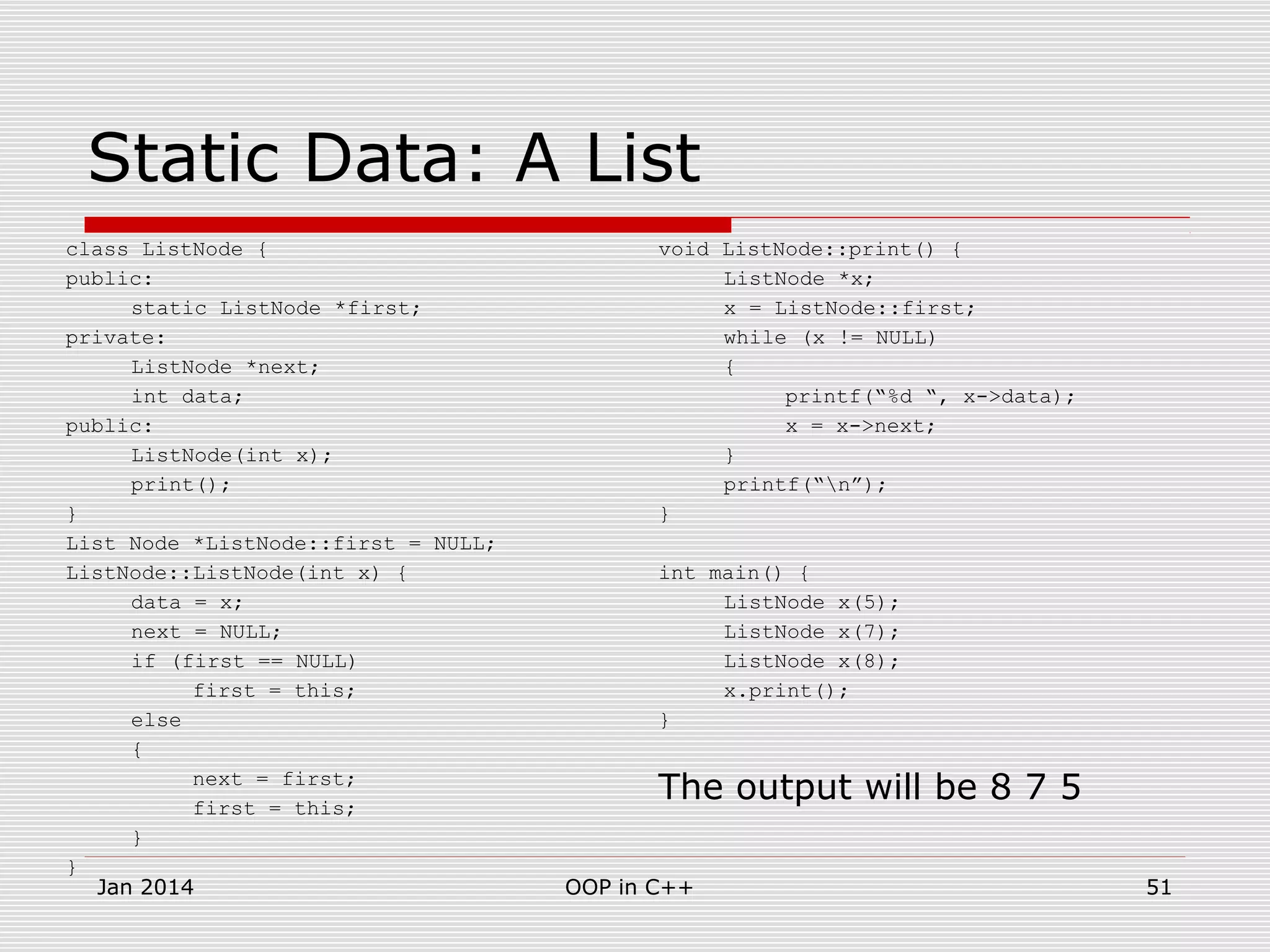 Static Data: A List
class ListNode {
public:
static ListNode *first;
private:
ListNode *next;
int data;
public:
ListNode(int x);
print();
}
List Node *ListNode::first = NULL;
ListNode::ListNode(int x) {
data = x;
next = NULL;
if (first == NULL)
first = this;
else
{
next = first;
first = this;
}
}
void ListNode::print() {
ListNode *x;
x = ListNode::first;
while (x != NULL)
{
printf(“%d “, x->data);
x = x->next;
}
printf(“n”);
}
int main() {
ListNode x(5);
ListNode x(7);
ListNode x(8);
x.print();
}
The output will be 8 7 5
51OOP in C++Jan 2014
 
