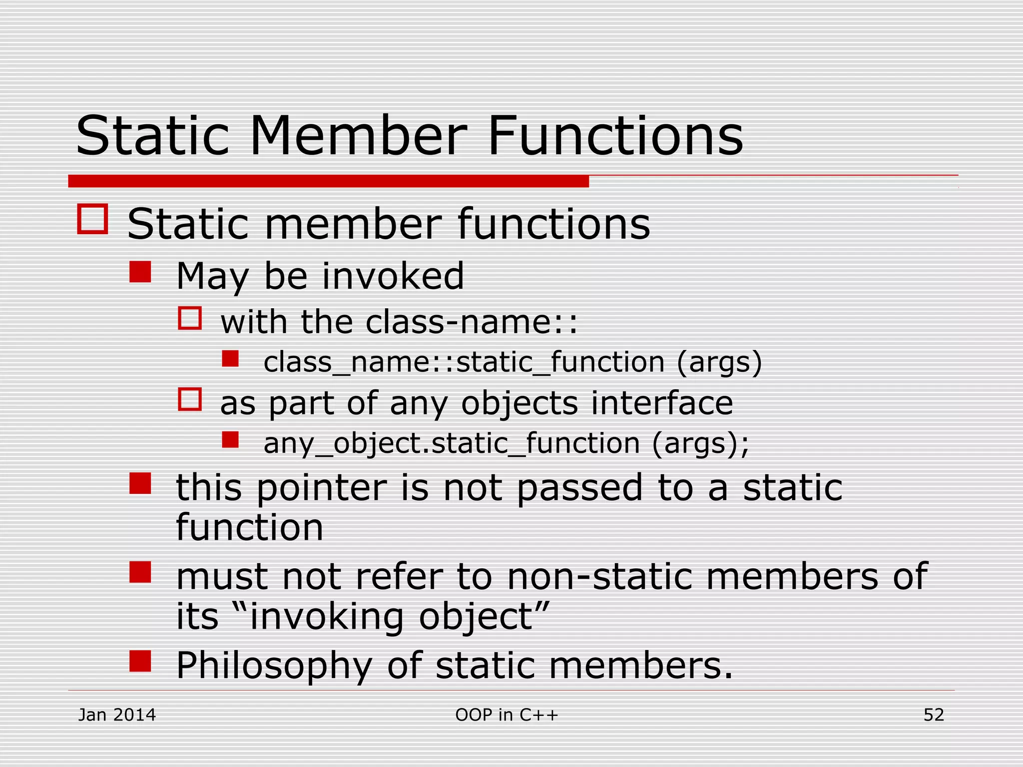 Static Member Functions
 Static member functions
 May be invoked
 with the class-name::
 class_name::static_function (args)
 as part of any objects interface
 any_object.static_function (args);
 this pointer is not passed to a static
function
 must not refer to non-static members of
its “invoking object”
 Philosophy of static members.
52OOP in C++Jan 2014
 