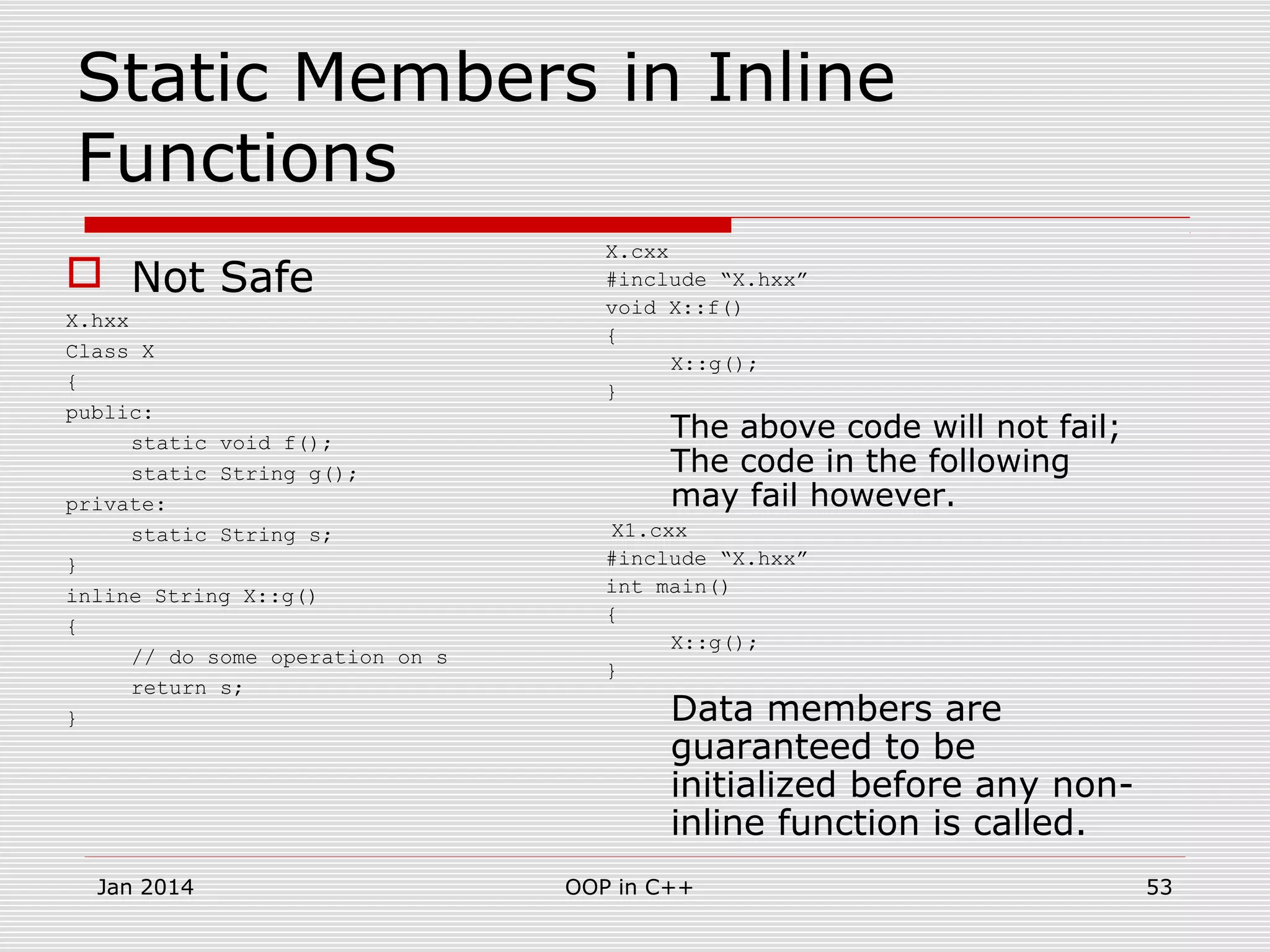 Static Members in Inline
Functions
 Not Safe
X.hxx
Class X
{
public:
static void f();
static String g();
private:
static String s;
}
inline String X::g()
{
// do some operation on s
return s;
}
X.cxx
#include “X.hxx”
void X::f()
{
X::g();
}
The above code will not fail;
The code in the following
may fail however.
X1.cxx
#include “X.hxx”
int main()
{
X::g();
}
Data members are
guaranteed to be
initialized before any non-
inline function is called.
53OOP in C++Jan 2014
 