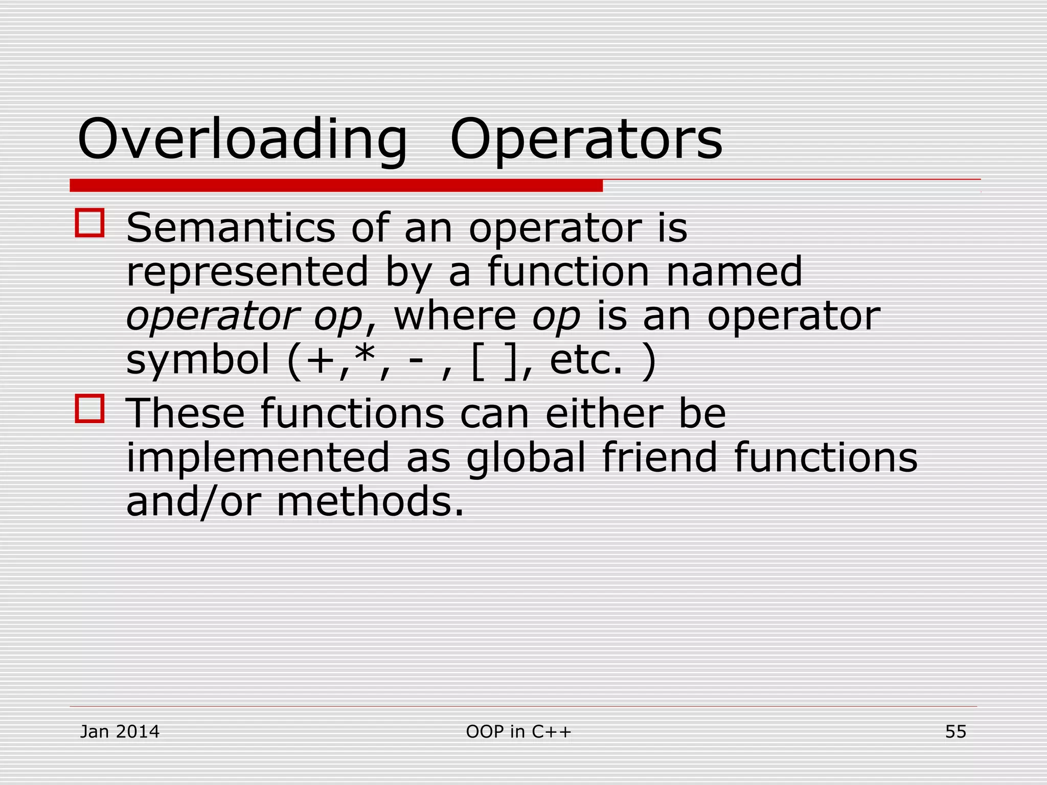 Overloading Operators
 Semantics of an operator is
represented by a function named
operator op, where op is an operator
symbol (+,*, - , [ ], etc. )
 These functions can either be
implemented as global friend functions
and/or methods.
55OOP in C++Jan 2014
 