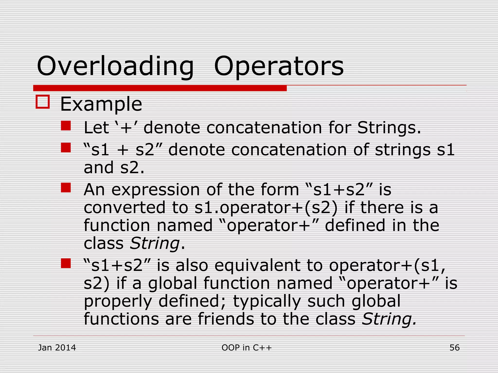 Overloading Operators
 Example
 Let ‘+’ denote concatenation for Strings.
 “s1 + s2” denote concatenation of strings s1
and s2.
 An expression of the form “s1+s2” is
converted to s1.operator+(s2) if there is a
function named “operator+” defined in the
class String.
 “s1+s2” is also equivalent to operator+(s1,
s2) if a global function named “operator+” is
properly defined; typically such global
functions are friends to the class String.
56OOP in C++Jan 2014
 