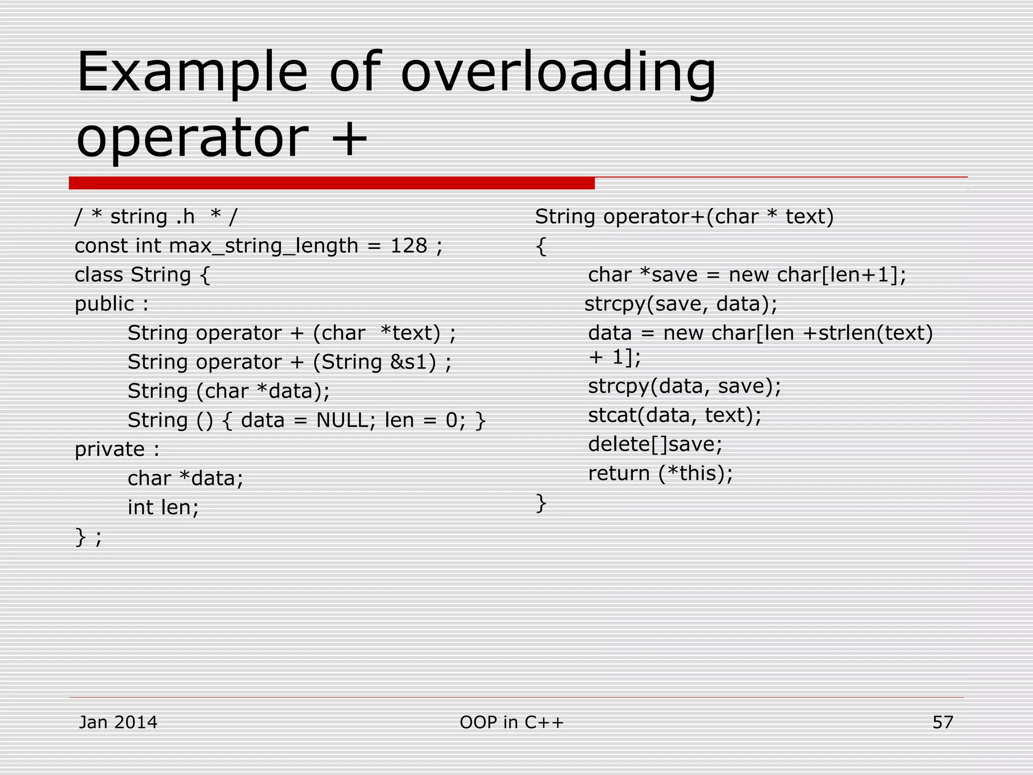 Example of overloading
operator +
/ * string .h * /
const int max_string_length = 128 ;
class String {
public :
String operator + (char *text) ;
String operator + (String &s1) ;
String (char *data);
String () { data = NULL; len = 0; }
private :
char *data;
int len;
} ;
String operator+(char * text)
{
char *save = new char[len+1];
strcpy(save, data);
data = new char[len +strlen(text)
+ 1];
strcpy(data, save);
stcat(data, text);
delete[]save;
return (*this);
}
57OOP in C++Jan 2014
 