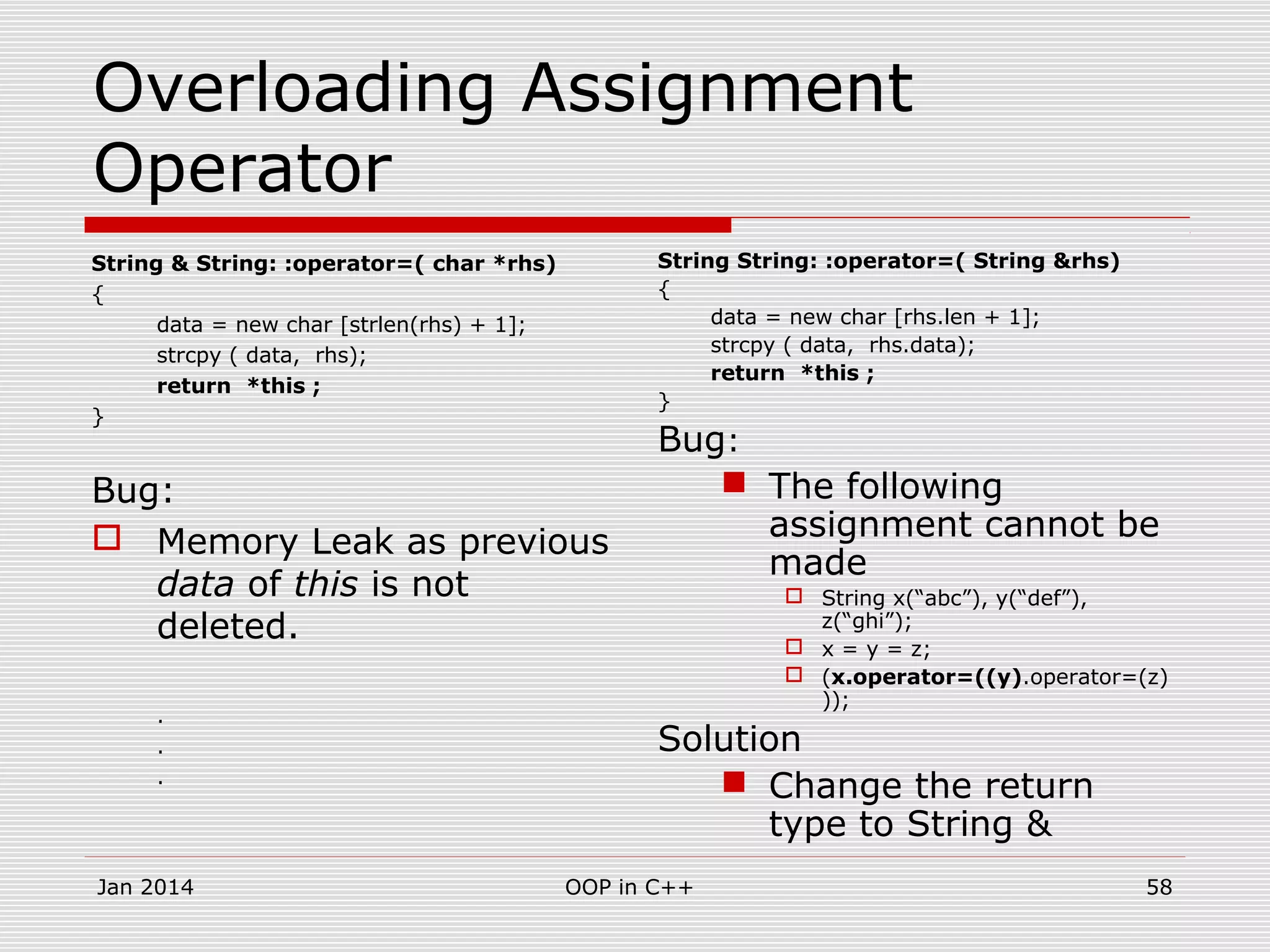 Overloading Assignment
Operator
String & String: :operator=( char *rhs)
{
data = new char [strlen(rhs) + 1];
strcpy ( data, rhs);
return *this ;
}
Bug:
 Memory Leak as previous
data of this is not
deleted.
.
.
.
String String: :operator=( String &rhs)
{
data = new char [rhs.len + 1];
strcpy ( data, rhs.data);
return *this ;
}
Bug:
 The following
assignment cannot be
made
 String x(“abc”), y(“def”),
z(“ghi”);
 x = y = z;
 (x.operator=((y).operator=(z)
));
Solution
 Change the return
type to String &
58OOP in C++Jan 2014
 